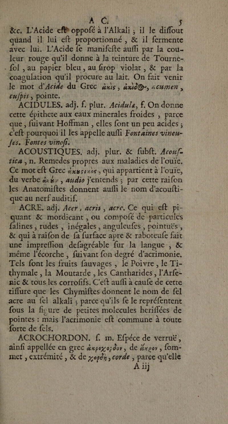 A C. $ &amp;c. L'Acide eff oppofé à l'Alkali ; il le diffout quand il lui eft proportionné , &amp; il fermente avec lui. L'Acide fe manifefte auffi par la cou- leur rouge qu'il donne à la teinture de Tourne- -fol,au papier bleu, au firop violat, &amp; par la coagulation quil procure au lait. On fait venir le. mot d’Acide du Grec &amp;xis , àxids, acumen , cu[pis , pointe. ACIDULES. adj. f. plur. Acidule, f. On donne cette épithete aux eaux minerales froides , parce que , fuivant Hoffman , elles font un peu acides ; c'eft pourquoi il les appelle auffi Fontaines vineu- ^ Jes. Fontes vinofr. ACOUSTIQUES. adj. plur. &amp; fubft. Acou- tica , n. Remedes propres aux maladies de l'ouie, Ce mot eft Grec Zxs:125« , qui appartient à l’ouïe, du verbe #:#: , audio j'entends ; par cette raifon les Anatomiftes donnent auffi le nom d'acoufti- que au nerf auditif. ACRE. adj. Acer, acris , acre. Ce qui eft. pi- quant &amp; mordicant , ou compofé de particules falines ; rudes , inégales , anguleufes , pointues , &amp; qui à raifon de fa furface apre &amp; raboteufe fait une impreífion defagréable fur la langue , &amp; méme l'écorche , fuivant fon degré d'acrimonie. Tels font les fruits fauvages , le Poivre , le Ti- thymale , la Moutarde , les Cantharides , l'Arfe- nic &amp; tous les corrofifs. C'eft auffi à caufe de cette tiflure que les Chymiftes donnent le nom de fel acre au fel alkali ; parce qu'ils fe le repréfentent fous la ficure de petites molecules heriffées de pointes : mais l'acrimonie eft commune à toute forte de fels. ACROCHORDON. f. m. Efpéce de verruë, ainfi appellée en grec x06x:o;dov , de #xeor , fom- met extrémité , &amp; de pds , corde , parce qu'elle | À ij !