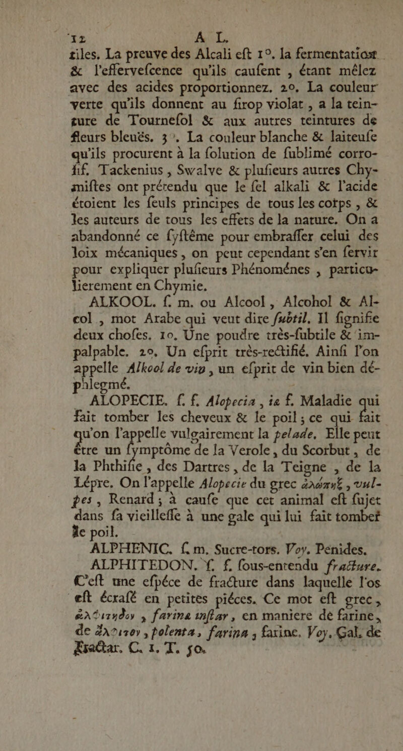 1341 AL. tiles. La preuve des Alcali eft 1°, la fermentatioot & leffervefcence qu'ils caufent , étant mélez avec des acides proportionnez. 20. La couleur verte qu'ils donnent au firop violat , a la tein- ture de Tournefol & aux autres teintures de fleurs bleues. 3°. La couleur blanche & laiteufe qu'ils procurent à la folution de fublimé corro- hf. Tackenius , Swalve & plufieurs autres Chy- aniftes ont prérendu que le fel alkali & l'acide étoient les feuls principes de tous les cotps , & les auteurs de tous les effets de la nature. On a abandonné ce fyftéme pour embraffer celui des loix mécaniques , on peut cependant s'en fervir pour expliquer plufieurs Phénoménes , particu- lierement en Chymie. | ALKOOL. f. m. ou Alcool , Alcohol & AI- col , mot Arabe qui veut dire fuótil. 1l fignife deux chofes, 10. Une poudre trés-fubtile & im- palpable. 29, Un efprit très-rectifié. Ainfi l'on appelle Afkool de vip , un efprit de vin bien dé- p3legmé. — ALOPECIE. f. f. Alopecia , ia f. Maladie qui fait tomber les cheveux & le poil; ce qui Bit quon i vulgairement la pelade, Elle peut être un fymptóme de la Verole, du Scorbut , de la Phthifie , des Dartres , de la Teigne , de la Lépre. On l'appelle Alopecie du grec asav£ , vul- pes, Renard; à caufe que cet animal eft fujet iin fa vieilleffe à une gale qui lui fait tombef € poil. ALPHENIC. f. m. Sucre-tors. Voy. Penides. ALPHITEDON. f. f. fous-entendu fracture. C'eft une efpéce de fracture dans laquelle l'os eft écxafé en petites piéces. Ce mot eft grec , &A^114doy , farina inflar , en maniere de farine, de ZA71s0» , polenta, farina y farine. Voy, Gal, de