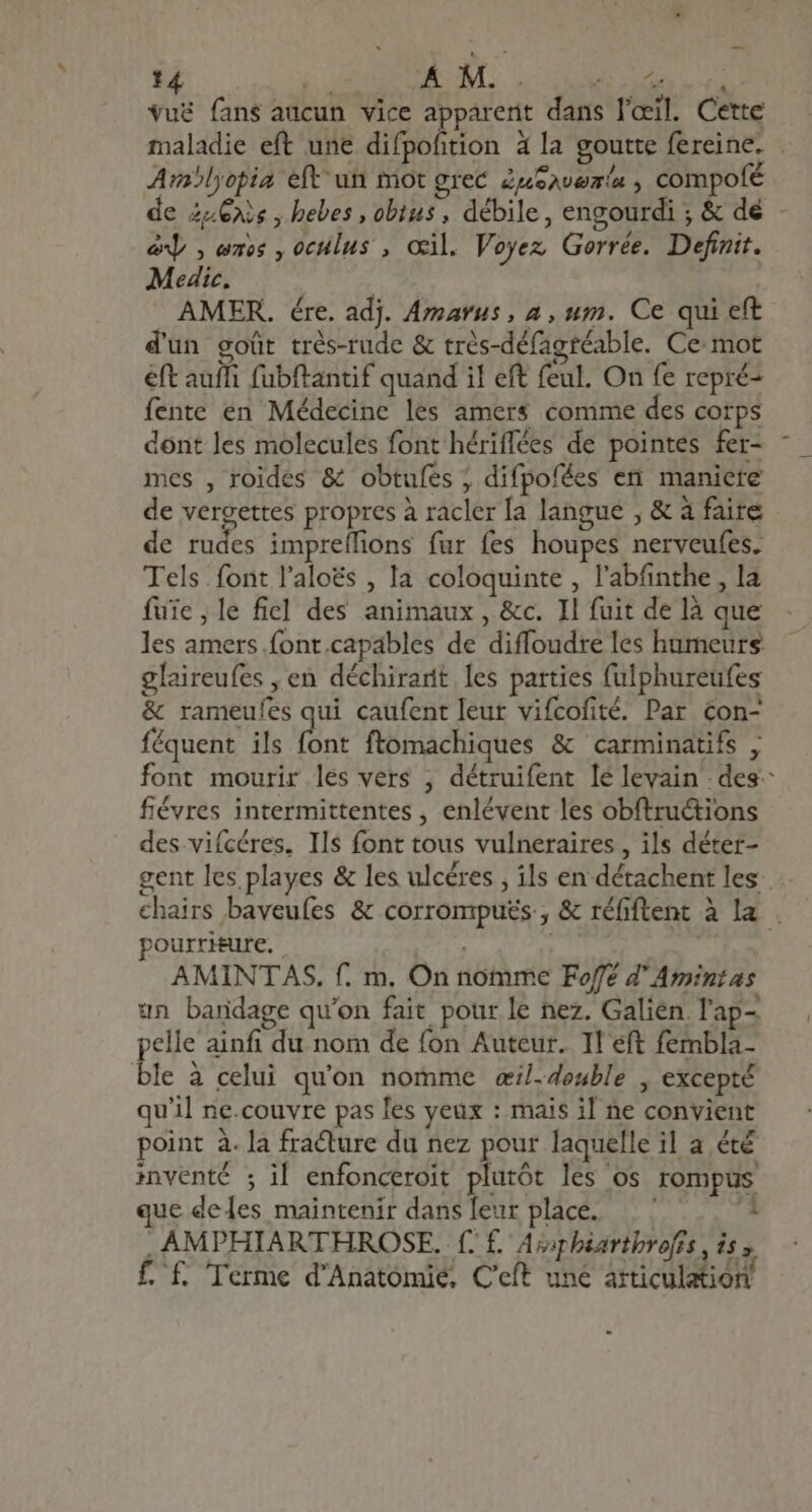 vuë fans aucun vice apparerit dans l'œil. Cette maladie eft une difpofition à la goutte fereine. . Amlyopia eft un mot grec Zusavemin , compofé de 2-@ns , hebes , obitus , débile, engourdi ; &amp; dé x] , emos , oculus , œil. Voyez Gerrée. Definit. Medic, AMER. ére. adj. Amarus, a , um. Ce qui eft d'un goût trés-rude &amp; trés-défagréable. Ce mot eft auff fubftantif quand il eft feul. On fe repré: fente en Médecine les amers comme des corps dont les molecules font hériffées de pointes fer- mes , roides &amp; obtufes ; difpofées en maniere de vergettes propres à racler [a langue , &amp; à faire de rudes impreífions fur fes houpes nerveufes. Tels font l'aloés , la coloquinte , l'abfinthe , la fuie,le fiel des animaux, &amp;c. Il fuit de là que les amers font.capables de diffoudre les humeurs glaireufes , en déchirarit les parties fulphureufes &amp; rameufes qui caufent leur vifcofité. Par con- féquent ils bnt ftomachiques &amp; carminatifs , font mourir les vers ; détruifent le levain des. fiévres intermittentes , enlévent les obftructions des.viícéres, Ils font tous vulneraires , ils déter- gent les playes &amp; les ulcéres , ils en détachent les chairs baveufes &amp; corromputs , &amp; réfiftent à la . pourriture. ! | AMINTAS. f. m. On nomme Fofé 4' Amintas un bandage qu'on fait pour le nez. Galien l'ap- pelle ainfi du nom de fon Auteur. Il eft fembla- ble à celui qu'on nomme «il-.4enble , except u'il ne.couvre pas les yeux : mais il ne convient point à. la fracture du nez pour laquelle il a été inventé ; il enfonceroit plurôt les os rompus ue deles maintenir dansleur place. — 1  AMPHIARTHROSE. f. f. Afaphéarthrofis i55 f. f. Terme d'Anatomie. C'eft une articulation -