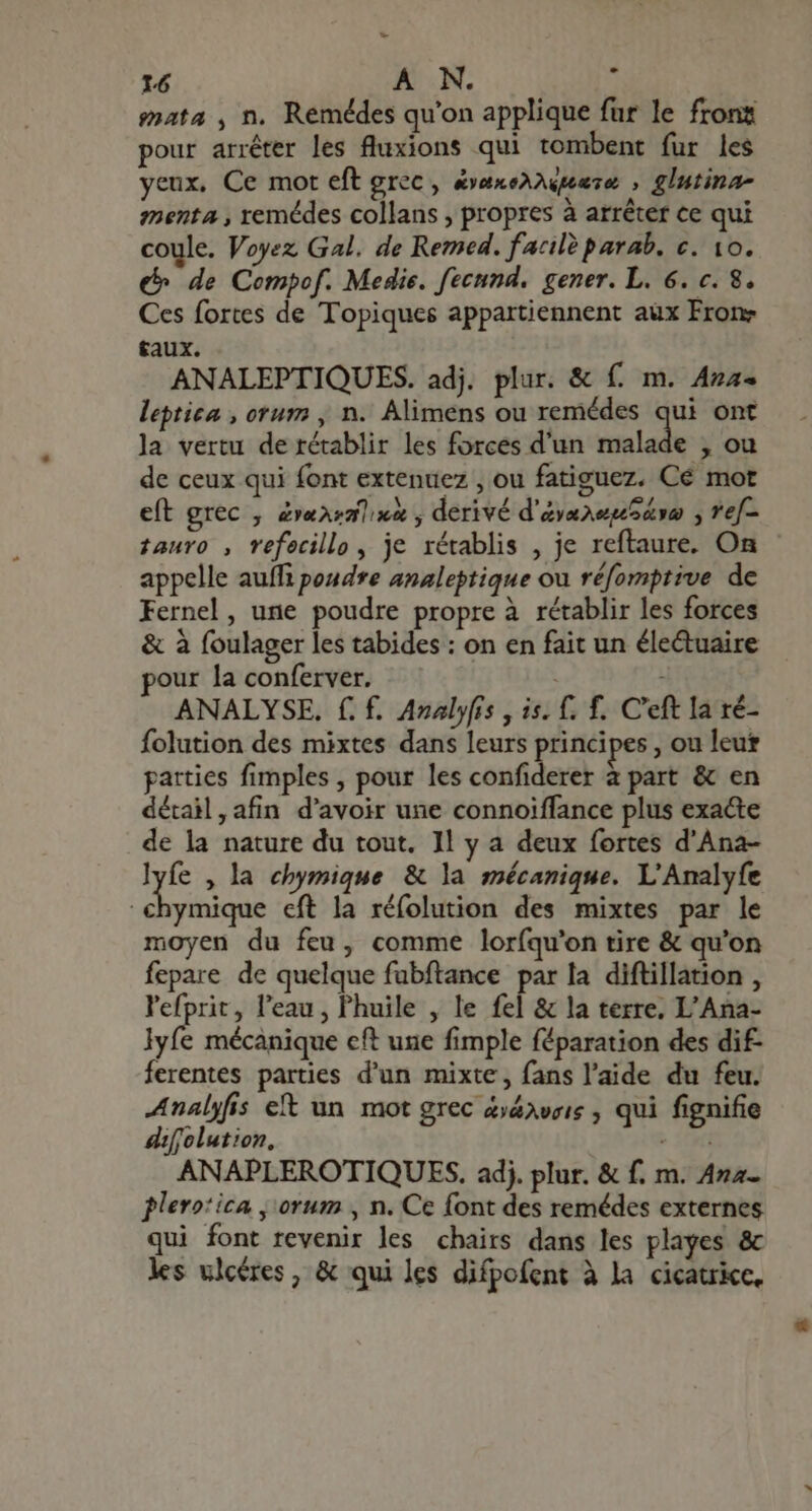 mata , n. Remédes qu'on applique fur le fronz pour arréter les fluxions qui tombent fur les yeux, Ce mot eft grec, &amp;exeXupeese, , glutina- menta, remédes collans , propres à arrêter ce qui coule. Voyez Gal. de Remed. farilè parab. €. 10. € de Compof. Medie. fecnnd. gener. L. 6. c. 8. Ces fortes de Topiques appartiennent aux From taux. ANALEPTIQUES. adj. plur. &amp; f. m. Aza- leptica , orum , n. Alimens ou remédes qui ont la vertu de rétablir les forces d'un malade , ou de ceux qui font extenuez , ou fatiguez. Cé mot eft grec , Zvaazalixx , derivé d'ayanepe ooo ; ref- tauro , refecillo, je rétablis , je reftaure. On appelle auffi poudre analeptique ou réfomptive de Fernel, une poudre propre à rétablir les forces &amp; à foulager les tabides : on en fait un éle&amp;uaire pour la conferver. ANALYSE. f. f. Analyfis , is. f. f. C'eft la ré- folution des mixtes dans leurs principes , ou leur parties fimples , pour les confiderer à part &amp; en détail, afin d'avoir une connoiffance plus exacte de la nature du tout. 1l y a deux fortes d'Ana- Lr , la chymique &amp; la mécanique. L'Analyfe chymique eft la réfolution des mixtes par le moyen du feu, comme loríqu'on tire &amp; qu'on fepare de quelque fubftance par la diftillation , ars l'eau, l'huile , le fel &amp; la terre. L'Ana- lyfe mécanique cft une fimple féparation des dif- ferentes parties d'un mixte, fans l'aide du feu. Analyfis et un mot grec &amp;&amp;aveis , qui fignifie diffolution, » ifi ANAPLEROTIQUES. adj. plur. &amp; f. m. Ana- plerotica , orum , n. Ce font des remédes externes qui font revenir les chairs dans les playes &amp; les ulcères, &amp; qui les difpofent à la cicatrice.