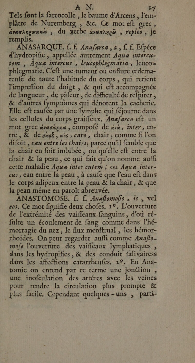 e AN. F7 Tels font la farcocolle , le baume d’Arcens, l'em- plâtre de Nuremberg , &amp;c. Ce mot eft grec, avuxi5geuxa , du verbe 4»emazge , repleo , je remplis. ANASARQUE. f. f. Anafarca , &amp; , f. f. Efpéce d'hydropifie , appellée autrement Aqua intercu- tem , Aqua intercus , leucophlegmatia , leuco- phlegmatie. C'eft une. tumeur ou enflure ccdema- reufe de toute l'habitude du corps , qui retient limpreffion du doigt , &amp; qui eft accompagnée de langueur , de paleur , de difficulté de refpirer , &amp; d'autres fymptómes qui dénotent la ERE Elle eft caule par une lymphe qui féjourne dans les cellules du corps graiffeux. Anæfarca eft. un mot grec dræcægxæ , compofé de zx, inter, en- tre , &amp; de eap£ , xos ; caro, chair ; comme fi l'on difoit , eau entre les chairs; parce qu’il femble que Ja chair en foit imbibée , ou qu'elle eft entre la chair &amp; la peau , ce qui fait qu'on nomme auffi cette maladie Aqua inter cutem ; ou Aqua inter- cus , cau entre [a peau , à caufe que l'eau eft dans le corps adipeux entre la peau &amp; la chair , &amp; que la peau méme en paroit abreuvée. ANASTOMOSE. f. f. Anaflomofis . is , vel eos. Ce mot fignifie deux chofes. 1°. L'ouverture de l'extrémité des vaiffeaux fanguins, d'ou ré- : fulte un écoulement de fang comme dans l'hé- morragie du nez, le flux menftrual , les hémor- rhoides. On peut regarder aufli comme Azaffo- mofe l'ouverture des vaiffeaux lymphatiques , dans les hydropifies , &amp; des conduit falivairess dans les affections catarrheufes. 2?. En Ana- tomie on entend par ce terme une jonétion , une inofculation des artéres avec les veines pour rendre la circulation. plus prompte &amp; plus facile. Cependant quelques - uns , parti-