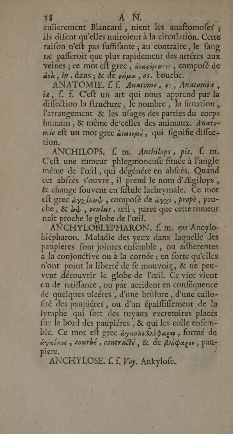 1$ Me À N. D E, T D culierement Blancard , nient les anaftomofes ; ils difent qu'elles nuiroient à la circulation. Cette raifon seit pas fuffifante ; au contraire, le fang ne pafferoit que plus rapidement des artéres aux veines ; ce mot eft grec , »eezz scis , compofé de aya , in, dans; &amp; de ege , os. touche. | ANATOMIE. f. £. Anatome , es, Anatomia , ia, f. f£. Ceft un art qui nous apprend par la diffe&amp;ion la ftzucture , le nombre , la fituation , farrangement &amp; les ufages des parties du corps humain , &amp; méme de'célles des animaux. Anato- mie cft un mot grec &amp;ræses, qui fignifie diffec- tion. j s ANCHILOPS. f£. m. Ancbileps, pis. f. m. C'eft une tumeur phlegmoneufe fituée à l'angle méme de l'œil, qui dégénére en abfcès. Quand cet abfcès s'ouvre, il prend le nom d'ZEgilops , &amp; change fouvent en fiftule lachrymale. Ce mot eft grec dy; pan , compofé de zx , prop? , pro- che, &amp; iy , oculus , œil ; parce que cette tumeur naît proche le globe de l'œil. | ANCHYLOBLEPHARON. f. m. ou Ancylo- - blépharon. Maladie des yeux dans laquelle les paupieres font jointes enfemble , ou adherentes a la conjonctive ou à la cornée ; en forte qu'elles. n'ont point la liberté de fe mouvoir, &amp; ne peu- vent découvrir le globe de l'œil. Ce vice vient cu de naiffance , ou par accident en conféquence de quelques ulcéres , d'une brülure , d'une callo- fité des paupiéres , ou d'un épaiffiffement de la lymphe qui fort des tuyaux excretoires placés fur le bord des paupiéres , &amp; qui les colle enfem- ble. Ce mot elt grec éyxva6826@æger , formé de éryxihos y COMYbÉ , contracié , &amp; de gidagoy , pau- piere. | ANCHYLOSE. f. f. Voy. Ankylofc.