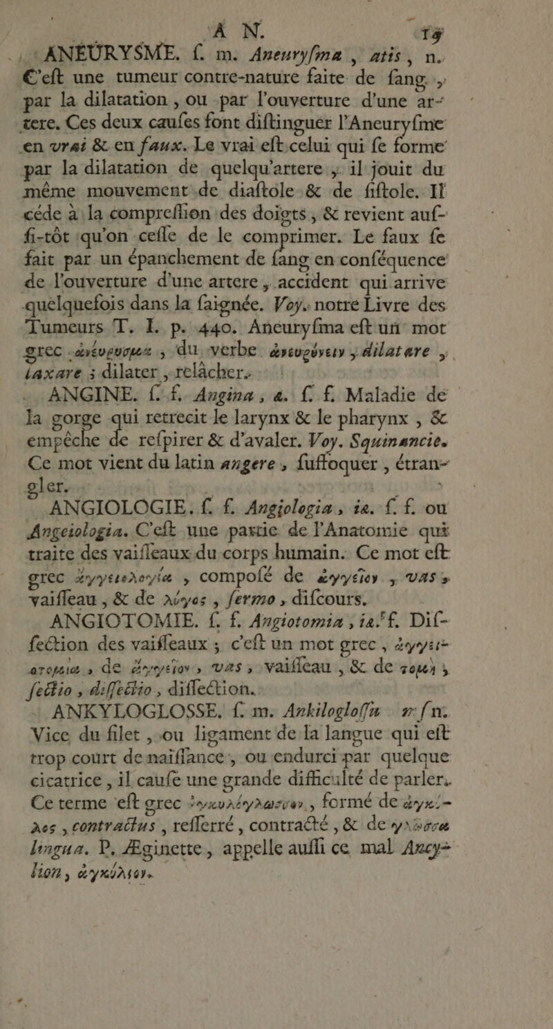 EST À N. f$ . 4i ANEURYSME. f. m. Aneuryfma , atis i^n. C'cít une tumeur contre-nature faite de fang par la dilatation , ou par l'ouverture d'une ar- tere. Ces deux caufes font diftinguer l'Aneuryfme en vrai &amp; en faux. Le vrai eft.celui qui fe forme par la dilatation de quelqu'artere ,. il jouit du méme mouvement.de diaftole &amp; de fiftole. II céde à la compreflion des doigts , &amp; revient auf- fi-tót qu'on cefle de le comprimer. Le faux fe fait par un épanchement de fang en conféquence de l'ouverture d'une artere , accident qui arrive quelquefois dans la faignée. Voy. notre Livre des Tumeurs T. L p. 440. Aneuryíma eft un mot grec : évévevouz ., du. verbe &amp;»tuoéytiy y dilatare y. laxare ; dilater , relàcher- : ANGINE. ff. Angina , &amp;. f. f. Maladie dé la gorge ai retrecit le larynx &amp; le pharynx , &amp; empêche de refpirer &amp; d'avaler. Voy. Squinancie. Ce mot vient du latin 4zere , fuffoquer , étran- ler. | ANGIOLOGIE. f. f. Angiologia , ie. f. f. ou Angeiologia. C'eft une partie de l'Anatomie qui traite des vaifleaux du corps humain. Ce mot eft grec Z»yneeyía , compofé de &amp;yyéier , vas vaiffeau , &amp; de yes , fermo , difcours. ANGIOTOMIE. f. f. Angiotomia , ia, f. Dit- fe&amp;ion des vaiffeaux ; c'eft un mot grec, 4yyar- drepaie , de 00» VAS 3 vaifleau Meca de Ton &gt; filio , diffeëtio , difletion. ANKYLOGLOSSE. f. m. Azkilogloffa | s f n. Vice du filet ,;ou ligament de la langue qui eit trop court de naiflance, ou endurci par quelque cicatrice , il caufe une grande difculté de parler. Ce terme eft grec IvxvA£yoazow , formé de dyx;- Aes , Contractus , refferré , contradté , &amp; de y»ssra lingua. P, Æginette, appelle auffi ce mal Azcy- lion, &amp;yninser.