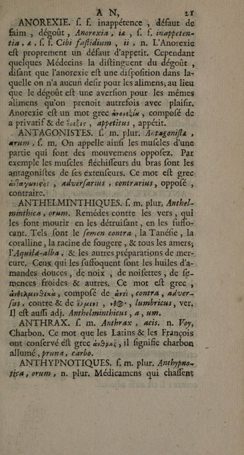 . ANOREXIE. f. f inappétence , défaut de faim , dégoût, Anorexia , ia , f. £. inappeten- tia , 4, 1. f. Cibi faflidium , ii, n. L'Anorexie eft proprement un défaut d'appetit. Cependant | Done Médecins la diftinguent du dégoût , ifant que l'anorexie eft une difpofition dans la- quelle on n'a aucun defir pour les alimens; au lieu que le dégoüt eft une averfion pour. les mémes alimens qu'on prenoit autrefois avec plaifir, Anorexie eft un mot grec axesszí« , compofé de a privatif &amp; de Posts , appetitus , appétit. ANTAGONISTES. f. m. plur. Axragonifla , arum ,f. m, On appelle ainfi les mufcles d'une partie qui font des mouvemens (ties Par exemple les mufcles fléchiffeurs du bras font les antagoniíles de fes éxtenfeurs. Ce mot eft grec éleyenss: , Adver[arius ; contrarius , oppofé , contraire. | : ANTHELMINTHIQUES. f. m. plur, Anthel- minthica , oruz., Remédes contre les vers, qui les font mourir en les détruifant, en les faflo- cant. Tels font le femen contra ,la Tanéfie , la coralline , la racine de fougere , &amp; tous les amers; l'Aquila-alba | &amp; les autres préparations de mer- cure, - Ceux qui les füffoquent font les huiles d'a- mandes douces, de noix , de noifettes , de fe- mences froides. &amp; autres. Ce mot eft grec , dvbsAqeiv Sax $ compofé de rz , contra , aduer- fus, contre &amp; de uis , 0e , lumbricus , ver, I] eft auffi adj. Anthelminthicus , à , um. ANTHRAX. f. m. Anthrax , acis. n. Voy, Charbon. Ce mot que les Latins &amp; les Francois ent :confervé eft grec 29524 , il fignifie iir si allumé, pruna, carbo. ANTHYPNOTIQUES. f. m. plur. Aztbypno- tira, orum , n. plur. Médicamens qui chaflent