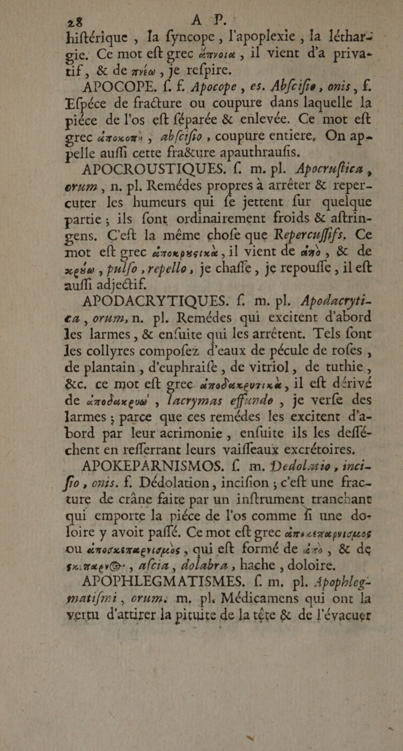 23 A P. hiftérique , Ia fyncope , l'apoplexie , la léthar- - gie. Ce mot eft grec mois , il vient d'a priva- tif, & de mto , je refpire. | APOCOPE. f. £. Apocope , es. Abfcifie, onis , f. Efpéce de fracture ou coupure dans laquelle la piéce de l'os eft féparée & enlevée. Ce mot eft grec doxom ; ab[cifio , coupure entiere, On ap- elle auffi cette fra&ure apauthraufis. APOCROUSTIQUES. f. m. pl. Apoeru(fiea , ovum , n. pl. Remédes propres à arrêter & reper- cuter les humeurs qui fe jettent fur quelque partie ; ils font ordinairement froids & aftrin- gens. Ceft la méme chofe que Repercuffifs. Ce mot eft grec éroxpssixa , il vient de dgo , & xede , pul[o , repello , je chaffe , je repouffe , il eft auffi adjectif. APODACRYTIQUES. f. m. pl. Apodacryti- ca ,orum,n. pl. Remédes qui excitent d'abord les larmes, & enfuite qui les arrêtent. Tels font les collyres compofez d'eaux de pécule de rofes , de plantain , d'euphraife , de vitriol, de tuthie , &c. ce mot eft grec. ézodwxevzixe , il eft dérivé de Zzoedexgwe , lacrymas effande , je verfe des larmes; parce que ces remédes les excitent d'a- bord par leur acrimonie , enfuite ils les deffé- chent en refferrant leurs vaiffeaux excrétoires. APOKEPARNISMOS. f. m. Dedolztio, inci- ff? , onis. £. Dédolation , incifion ; c'eft une frac- ture de crâne faite par un inftrument tranchant qui emporte la piéce de l'os comme fi une do- loire y avoit paffé. Ce mot eft grec érscemepyioes OU &mocxezaerupos , qui eft formé de 4x; , & de gene: , afcia , dolabra , hache , doloire. APOPHLEGMATISMES. f. m. pl. Apophleg- matifmi, orum. m, pk Médicamens qui ont la vertu d'attirer la pituite de Ja tête & de l'évacuer