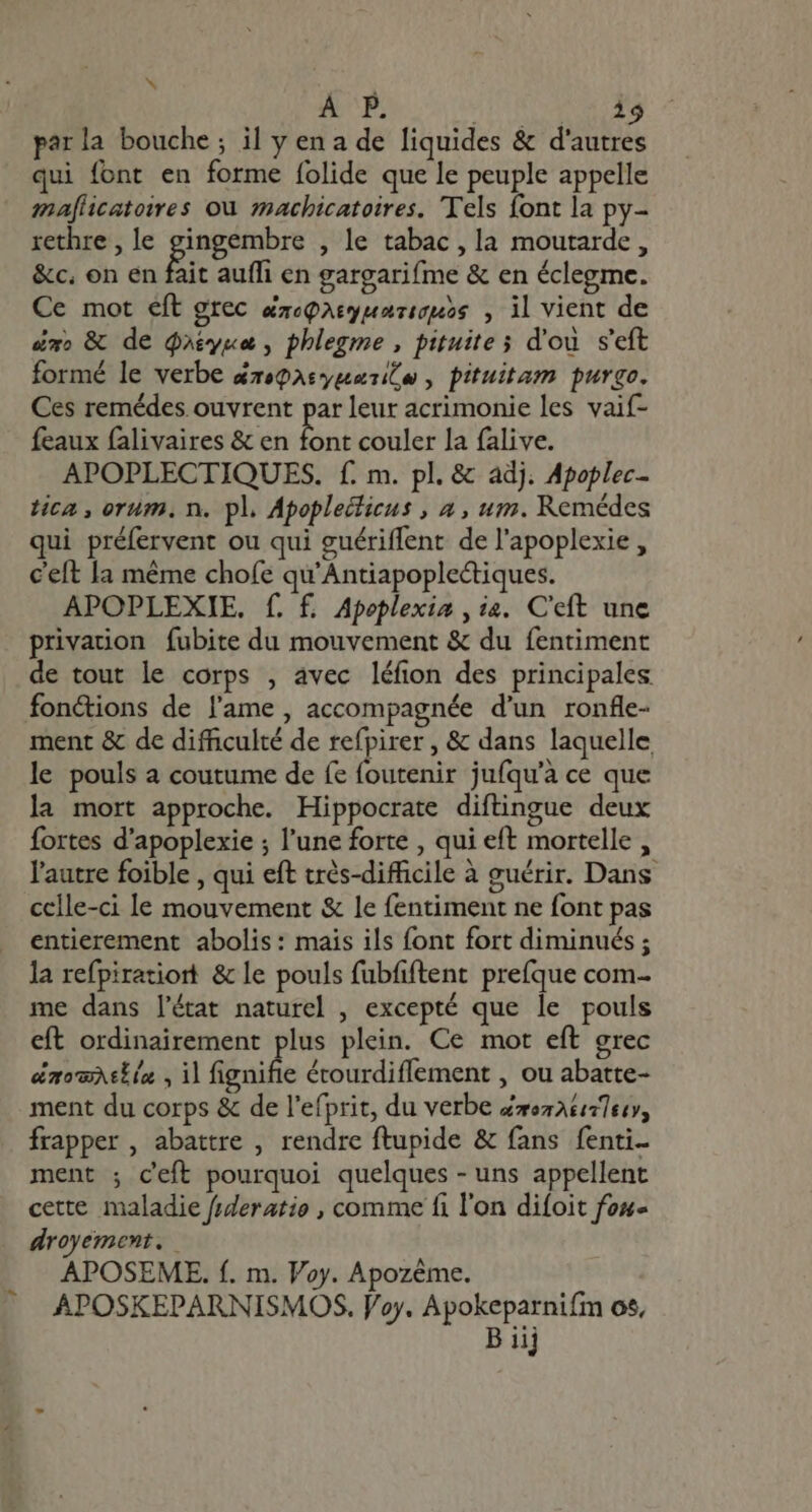 x À P. Abr E parla bouche; il y en a de liquides &amp; d'autres qui font en forme folide que le peuple appelle maflicatoires ou machicatoires. Tels font la py- rethre , le V aae , le tabac, la moutarde, &amp;c, on en fait auffi en gargarifme &amp; en éclegme. Ce mot eft grec arcparyuariouss , il vient de um, &amp; de Qotyga , phlegme , pituite s d'ou s'eft formé le verbe &amp;zeQasypasi(o , pituitam purgo. Ces remédes ouvrent par leur acrimonie les vaif- feaux falivaires &amp; en font couler la falive. APOPLECTIQUES. f. m. pl. &amp; adj. Apoplec- tica , orum. n. pl. Apoplecticus , a , um. Remédes qui préfervent ou qui guériffent de l'apoplexie , ceft la méme chofe qu'Antiapoplectiques. APOPLEXIE. f. f. Apoplexia , ia. C'eft une privation fubite du mouvement &amp; du fentiment de tout le corps , avec léfion des principales fonctions de l'ame , accompagnée d'un ronfle- ment &amp; de difficulté de refpirer , &amp; dans laquelle le pouls a coutume de fe foutenir jufqu'à ce que la mort approche. Hippocrate diftingue deux fortes d'apoplexie ; l'une forte , qui eft mortelle , l'autre foible , qui eft très-difficile à guérir. Dans celle-ci le mouvement &amp; le fentiment ne font pas entierement abolis : mais ils font fort diminués ; la refpiratiort &amp; le pouls fubfiftent prefque com- me dans l'éat naturel , excepté que le pouls eft ordinairement plus plein. Ce mot eft grec dao etin , il fignifie étourdiffement , ou abatte- ment du corps &amp; de l'efprit, du verbe Zzezataltoy, frapper , abattre , rendre ftupide &amp; fans fenti- ment ; ceft pourquoi quelques - uns appellent cette maladie fsderatio , comme fi l'on difoit few droyement. APOSEME. f. m. Voy. Apozéme. APOSKEPARNISMOS. Voy. Apokeparnifm os,