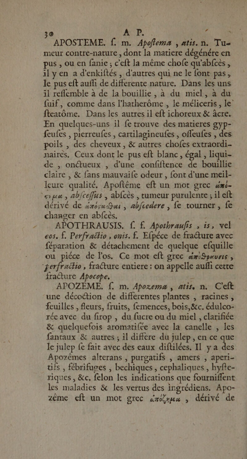 e AUI. E * APOSTEME. f. m. Apoflema , atis. n. Tu- meur contre-nature , dont la matiere dégénére en pus , ou en (anie ; c'eft la méme chofe qu'abícés , il y en a d'enkiftés , d'autres qui ne le font pas, le pus eft auff de differente nature, Dans les uns il reffemble à de la bouillie, à du miel, à du fuif, comme dans l'hatheróme , le méliceris , le' fteatóme. Dans les autres il eft ichoreux &amp; àcre. En quelques-uns il fe trouve des matieres gyp- feufes , pierreufes , cartilagineufes , offeufes , des poils , des cheveux , &amp; autres chofes extraordi- nairés, Ceux dont le pus eft blanc, égal , liqui- de , on&amp;ueux , d'une confiftence de bouillie claire , &amp; fans mauvaife odeur , font d'une meil- leure qualité. Apoftéme eft un mot grec Zmo- ‘sue, abiceffus , abfcès , tumeur purulente ; il eft dérivé de Za5;4-9w , æbfcedere , fe tourner, fe changer en abícés. APOTHRAUSIS. f. f. Apotbraufis , i$, vel eos. f. Perfraëtio , onis. f. Efpéce de fra&amp;ure avec féparation &amp; détachement de quelque efquille ou piéce de l'os. Ce mot eft grec dzSpeveis , qerfraclio , fracture entiere : on appelle auffi cette fracture Apecope.  APOZEME. f. m. Apozemn , atis, n. C'eft une décoétion de differentes plantes , racines, feuilles , fleurs, fruits, femences, bois, &amp;c. édulco- réeavec du firop , du fucre ou du miel , clarifiée &amp; quelquefois aromatiíée avec la canelle , les fantaux &amp; autres ; il differe du julep , en ce que le julep fe fait avec des eaux diftilées. II y a : EE Apozémes alterans , purgatifs , amers , aperi- tifs , fébrifuges , bechiques , cephaliques , hyfte- riques , &amp;c, felon les indications que fourniffent les maladies &amp; les vertus des ingrédiens. Apo- zéme eft un mot grec zz , dérivé de