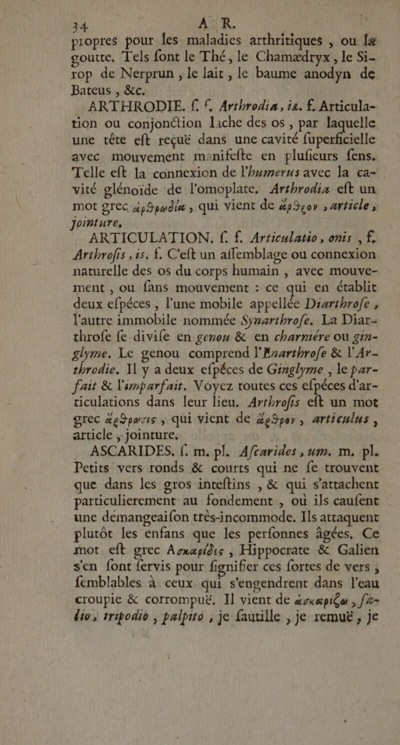 . y 9 ? propres pour les maladies arthritiques , ou la goutte. Tels font le Thé, le Chamædryx, le Si- rop de Nerprun , le lait , le baume anodyn de Bateus , &c. .ARTHRODIE. f. f, Arthrodia, ia. f. Articula- tion ou conjonction liche des os , par Ms une tête eft reque dans une cavité fuperficielle avec mouvement monifefte en plufieurs fens. Telle eft la connexion de l'bzzzerus avec la ca- vité glénoide de l'omoplate. Artbrodia eft un mot grec à pSpadie , qui vient de Zp3eo» , article, Jointure, ARTICULATION. f. f. Articulatio, onis , f. Arthrofis , is. £. C'eft un affemblage ou connexion naturelle des os du corps humain , avec mouve- ment , ou fans mouvement : ce qui en établit deux efpéces , l'une mobile appellée Diarthrofe , l'autre immobile nommée Syzartbrofe. La Diar- throfe fe divife en genou & en charniére ou gin- glyme. Le genou comprend l’Esarthrofe & Y Av- throdie. 1l y a deux efpéces de Ginglyme , le par- fait & imparfait. Voyez toutes ces efpéces d'ar- ticulations dans leur lieu. Arthrofis eft un mot grec Ze9yozie , qui vient de ZeSpey ,. articulus, article , jointure, . ASCARIDES. f. m. pl. Afzarides , um. m, pl. Petits vers ronds & courts qui ne fe trouvent que dans les gros inteftins , & qui s'attachent particulierement au fondement , ou ils caufent une demangeaifon ttés-incommode. Ils attaquent plutôt les enfans que les perfonnes âgées, Ce mot eft grec Avxapíd:s , Hippocrate & Galien sen font fervis pour fignifier ces fortes de vers ; femblables à ceux qui s'engendrent dans l'eau croupie & corrompuë, Il vient de zz««piGo , [= dio tripodio , palpito , je fautille , je remu£ , je