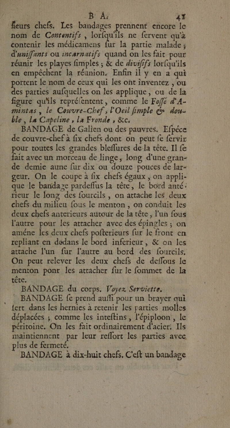 -B À: 4Y fleurs chefs. Les bandages prennent encore le nom de Contentifs , loríquils ne fervent qu'à contenir les médicamens d la partie malade ; d'uniffants ou incarnatifs quand on les fait pour réunir les playes fimples ; &amp; de divififs lor(qu'ils en empéchent la réunion. Enfin il y en a qui portent le nom de ceux qui les oht inventez , ou des parties aufquelles on les applique, ou de la figure qu'ils reprélentent, comme le Foffé Z^ A- mintas , le Couvre-Chef ; l'Oeil imple &amp; dou- ble , la Capeline , la Fronde , &amp;c. | BANDAGE de Galien ou des pauvres. Efpéce de couvre-chef à fix chefs dont on peut fe fervir our toutes les grandes bleffures de la tête. Il fe ait avec un morceau de linge, long d'une gran- de demie aune fur dix ou douze pouces de lar- geur. On le coupe à fix chefs égaux , on appli- que le banda»e pardeffus la tête, le bord anté: rieur le long des fourcils , on attache les deux chefs du milieu fous le menton , on conduit les deux chefs anterieurs autour de la tête, l'un fous l’autre pour les attacher avec des épingles ; on améne les deux chefs pofterieurs fur le front en repliant en dedans le bord inferieur, &amp; on les attache l'un fur l'autre au bord des fourcils, On peut relever les deux chefs de deflous le menton ponr les attacher fur le fommet de la téte. BANDAGE du corps. Voyez Serviette. BANDAGE fe prend auffi pour un brayer qui {ert dans les hernies à retenir les parties molles déplacées ; comme les inteftins , l'épiploon , le péritoine. On les fait ordinairement d'acier. Ils maintiennent par leur reffort les parties avec plus de fermeté, BANDAGE à dix-huit chefs. C'eft un bandage