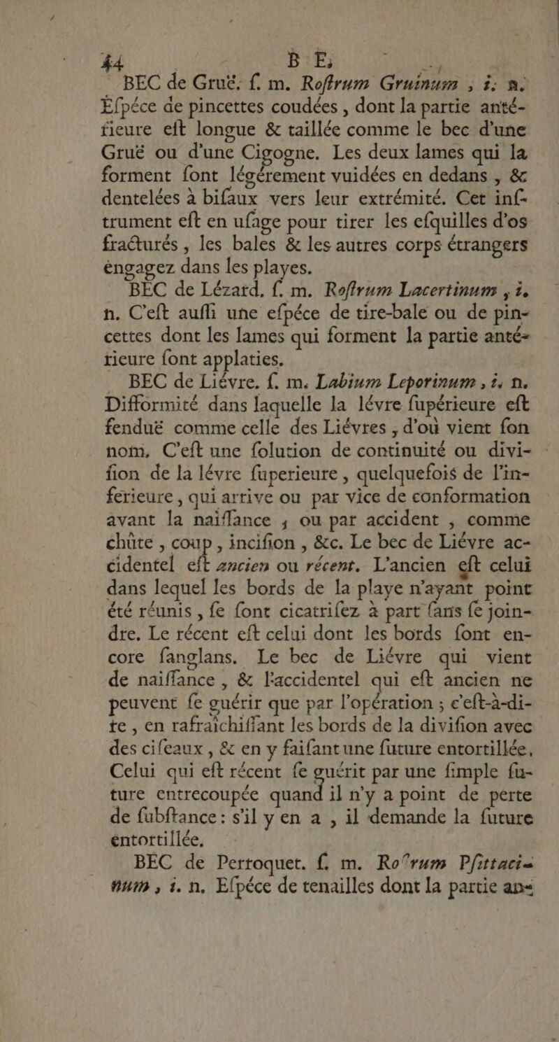 d. | B E B BEC de Gru£; f. m. Roffrum Gruinum , i; n. Éfpéce de pincettes coudées , dont la partie anté- fieure eft longue &amp; taillée comme le bec d'une Grué ou d'une Cigogne. Les deux lames qui la forment font lécérement vuidées en dedans , &amp; dentelées à bifaux vers leur extrémité. Cet inf- trument eft en ufage pour tirer les efquilles d'os fracturés , les bales &amp; les autres corps étrangers engagez dans les playes. BEC de Lézard, f. m. Roffrum Lacertinum , 1. n. C'eft aufli une efpéce de tire-bale ou de pin- cettes dont les lames qui forment la partie anté- tieure font applaties. . BEC de Liévre. f. m. Labium Leporinum , i. n. Difformité dans laquelle la lévre fupérieure eft fendué comme celle des Liévres , d'ou vient fon nom, C'eft une folution de continuité ou divi- - fion de la lévre füperieure , quelquefois de l'in- ferieure , qui arrive ou par vice de conformation avant la naiffance , ou par accident , comme chüte , coup, incifion , &amp;c. Le bec de Liévre ac- cidentel eft ancien ou récent. L'ancien eft celui dans lequel les bords de la playe n'ayant point été réunis , fe font cicatrifez à part fans fe join- dre. Le récent eft celui dont les bords font en- core fanglans. Le bec de Liévre qui vient de naiffance , &amp; l'accidentel qui eft ancien ne peuvent fe guérir que par l'opération ; c'eft-à-di- te , en rafraichiffant les bords de la divifion avec des cifeaux , &amp; en y faifantune future entortillée, Celui qui eft récent fe guérit par une fimple fu- ture entrecoupée quand il n’y a point de perte de fübftance: s'il y en a , il demande la future éntortillée. BEC de Pertoquet. f. m. Ro^rum Pfittacis