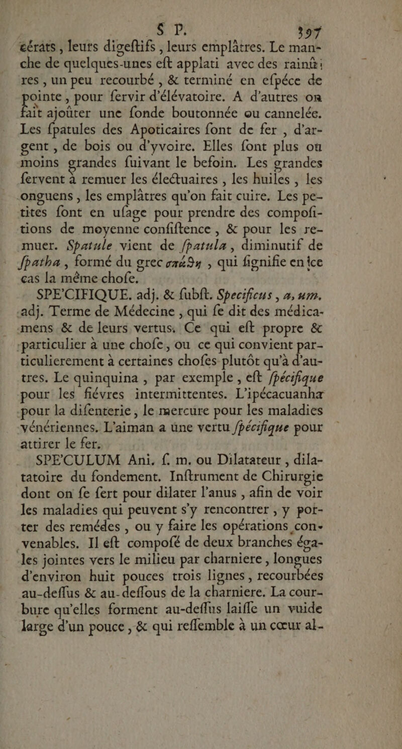 éérats , leurs digeftifs , leurs emplâtres. Le man- che de quelques-unes eft applati avec des rain: res , un peu recourbé , &amp; terminé en efpéce de ointe , pour fervir d'élévatoire. A d'autres on bà ajoüter une fonde boutonnée ou cannelée. Les fpatules des Apoticaires font de fer , d'ar- gent , de bois ou d'yvoire. Elles font plus où moins grandes fuivant le befoin. Les grandes fervent à remuer les électuaires , les huiles , les -onguens , les emplàtres qu'on fait cuire. Les pe- tites font en ufage pour prendre des compofi- tions de moyenne confiftence , &amp; pour les re- muer. Spatule vient de /patula , diminutif de Jpatba , formé du grec z2435 , qui fignifie enice cas la méme chofe. SPE'CIFIQUE. adj. &amp; fubft. Specificus , #, um. .adj. Terme de Médecine , qui fe dit des médica- mens &amp; de leurs vertus. Ce qui eft propre &amp; ;particulier à une chofe, ou ce qui convient par- ticulierement à certaines chofes plutôt qu'à d'au- tres. Le quinquina , par exemple, eft /pécifique pour les fiévres intermittentes. L'ipécacuanha pour la difenterie , le mercure pour les maladies vénériennes. L’aiman a üne vertu /pécifique pour attirer le fer. SPECULUM Ani. f. m. ou Dilatateur , dila- tatoire du fondement. Inftrument de Chirurgie dont on fe fert pour dilater l'anus , afin de voir les maladies qui peuvent s'y rencontrer, y por- ter des remédes , ou y faire les opérations con- venables. Il eft compofé de deux branches éga- les jointes vers le milieu par charniere , longues d'environ huit pouces trois lignes , recourbées au-deffus &amp; au. deffous de la charniere. La cour- bure qu'elles forment au-deffus laiffe un vuide large d'un pouce , &amp; qui reflemble à un cœur al.