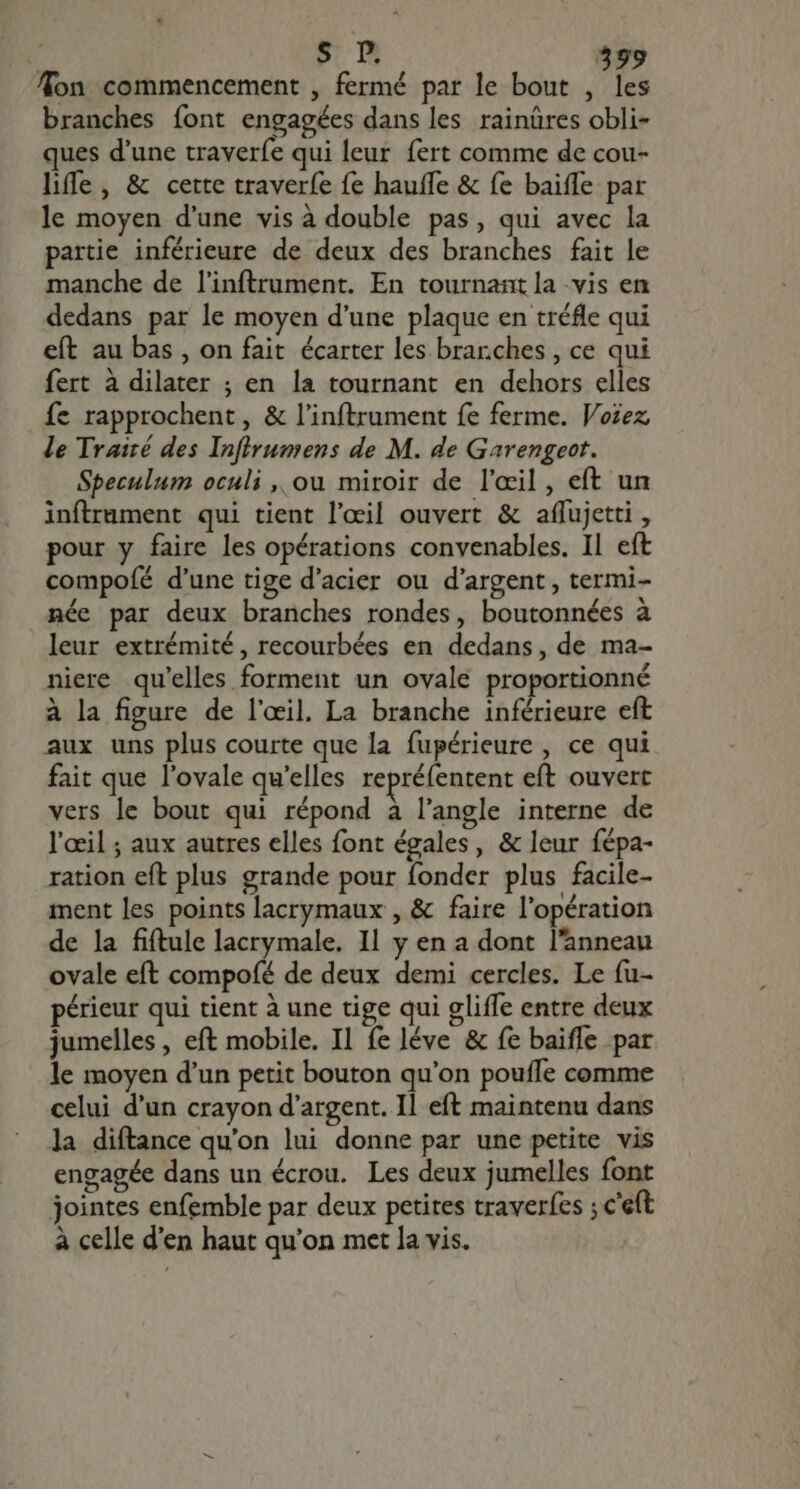 on commencement , fermé par le bout , les branches font engagées dans les rainüres obli- ques d'une traverfe qui leur fert comme de cou- híffe , &amp; cette traverfe fe hauffe &amp; fe baiffe par le moyen d'une vis à double pas, qui avec la partie inférieure de deux des branches fait le manche de linftrument. En tournant la vis en dedans par le moyen d'une plaque en tréfle qui eft au bas , on fait écarter les branches , ce qui fert à dilater ; en la tournant en dehors elles fe rapprochent, &amp; l'inftrument fe ferme. Voiez le Trairé des Infirumens de M. de Garengeot. Speculum oculi ,, ou miroir de l'œil, eft un inftrument qui tient l'œil ouvert &amp; affujetti , pour y faire les opérations convenables. Il eft compoíé d'une tige d'acier ou d'argent , termi- née par deux branches rondes, boutonnées à leur extrémité, recourbées en dedans, de ma- niere qu'elles forment un ovale proportionné à la figure de l'oeil. La branche inférieure eft aux uns plus courte que la fupérieure , ce qui fait que l'ovale qu'elles repréfentent eft ouvert vers le bout qui répond à l'angle interne de l'œil ; aux autres elles font égales, &amp; leur fépa- ration eft plus grande pour fonder plus facile- ment les points lacrymaux , &amp; faire l'opération de la fiftule lacrymale. Il y en a dont l'anneau ovale eft compofé de deux demi cercles. Le (u- périeur qui tient à une tige qui gliffe entre deux jumelles , eft mobile. Il fe léve &amp; fe baiffe par le moyen d'un petit bouton qu'on poufle comme celui d'un crayon d'argent. Il eft maintenu dans la diftance qu'on lui donne par une petite vis engagée dans un écrou. Les deux jumelles font jointes enfemble par deux petites traverfes ; c'eft à celle d'en haut qu'on met la vis. |