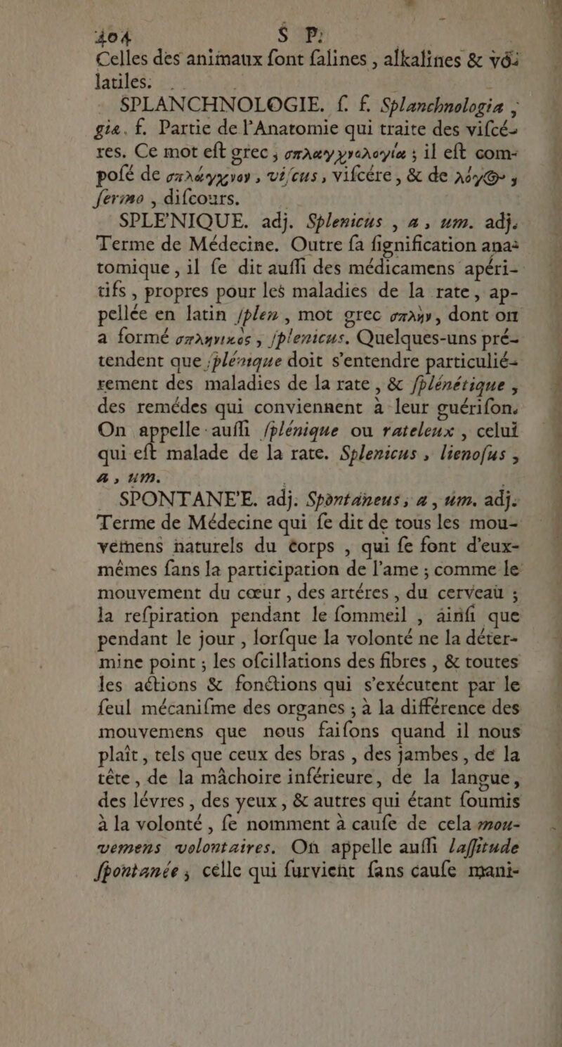 Celles des animaux font falines , alkalines &amp; vóz latilés: :-:. E : SPLANCHNOLOGIE. f. £. Splanchnologia : gia. f. Partie de l'Anatomie qui traite des vifcé- res. Ce mot eft grec ; oraæyyrercyie ; il eft com- poíé de ga3&amp;yazvoy , vécus, vifcére , &amp; de Aou» , ferimo , difcours. ; SPLENIQUE. adj. Splenicus , 4 , um. adj. Terme de Médecine. Outre fa fignification ana: tomique , il fe dit auffi des médicamens apéri- tifs , propres pour les maladies de la rate, ap- pellée en latin /plez , mot grec eza» , dont or a formé oramnes , /plenicus. Quelques-uns pré- tendent que /plérique doit s'entendre particulié- rement des maladies de la rate , &amp; fplénétique , des remédes qui conviennent à leur guérifon. On appelle:auífi /plénique ou rateleux , celui qui eft malade de la rate. Splenicus , lienofus , A, um. | SPONTANEE. adj. Spontaneus ; a , um, adj. Terme de Médecine qui fe dit de tous les mou- vemens naturels du éorps , qui fe font d'eux- mouvement du cœur , des artéres , du cerveaü ; la refpiration pendant le fommeil , ainfi que pendant le jour , lorfque la volonté ne la déter- mine point ; les ofcillations des fibres , &amp; toutes les actions &amp; fonétions qui s'exécutent par le feul mécanifme des organes ; à la différence des mouvemens que nous faifons quand il nous plait , tels que ceux des bras , des jambes , de la tête, de la mâchoire inférieure, de la langue, des lévres , des yeux , &amp; autres qui étant foumis à la volonté , fe nomment à caufe de cela mou- vemens volontaires. Où appelle auffi. Zaffitude fhontanée; célle qui furvient fans caufe mani- RE C sosie ds lae... CS TR