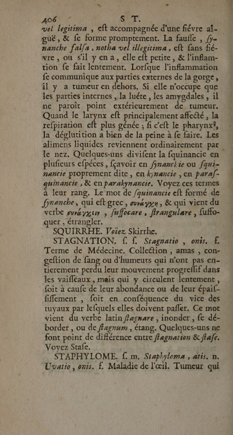 Ao6 7 ST, vel legitima , eft accompagnée d'une fiévre af. — gué, &amp; fe forme promptement. La fauffe , /j- nanthe falía , notha vel illegitima , eft fans fié- vre, ou sil y ena, elle eft petite, &amp; l'inflam- tion fe fait lentement. Loríque l'inflammation fe communique aux parties externes de la gorge, il y a tumeur en dehors, Si elle n'occupe que les parties internes , la luéte , les amygdales , il ne paroit point extérieurement de tumeur. Quand le larynx eft principalement affe&amp;é , la refpiration ei plus génée ; fi ceft le pharynx?, la déglutition a bien de la peine à fe faire. Les alimens liquides reviennent ordinairement pat | le nez. Quelques-uns divifent la fquinancie en plufieurs efpéces , fçavoir en franchie où fqui- nancie proprement dite, en k;nancie , en paraf- quinancie , &amp; en parakynancie. Voyez ces termes à leur rang. Le mot de /quinancie eft formé de fynenche , qui eft grec , eoyé&amp; yy; , &amp; qui vient du verbe ewé&amp; yx , fuffocare , flrangulare , {uffo- quer , étrangler. SQUIRRHE. Voiez Skirrhe. STAGNATION. f. f. Sragnatio , onis. f. Terme de Médecine. Colle&amp;tion , amas , con- geftion de fang ou d’humeuts qui n'ont pas en- tierement perdu leur mouvement progreflif dans les vaifféaux, mais qui y circulent lentement , ' foit à caufe de leur abondance ou de leur épaif- fiffement , foit en. conféquence du vice des tuyaux par lefquels elles doivent paffer. Ce mot vient du verbe latin ffacware , inonder , fe dé- border , ou de f£agzam , étang. Quelques-uns ne font point de différence entre flagnation &amp; flafe Voyez Stafe. | STAPHYLOME. f. m. Staphyloma , atis. n. Uvatio , onis. f£. Maladie de l'œil. Tumeur qui