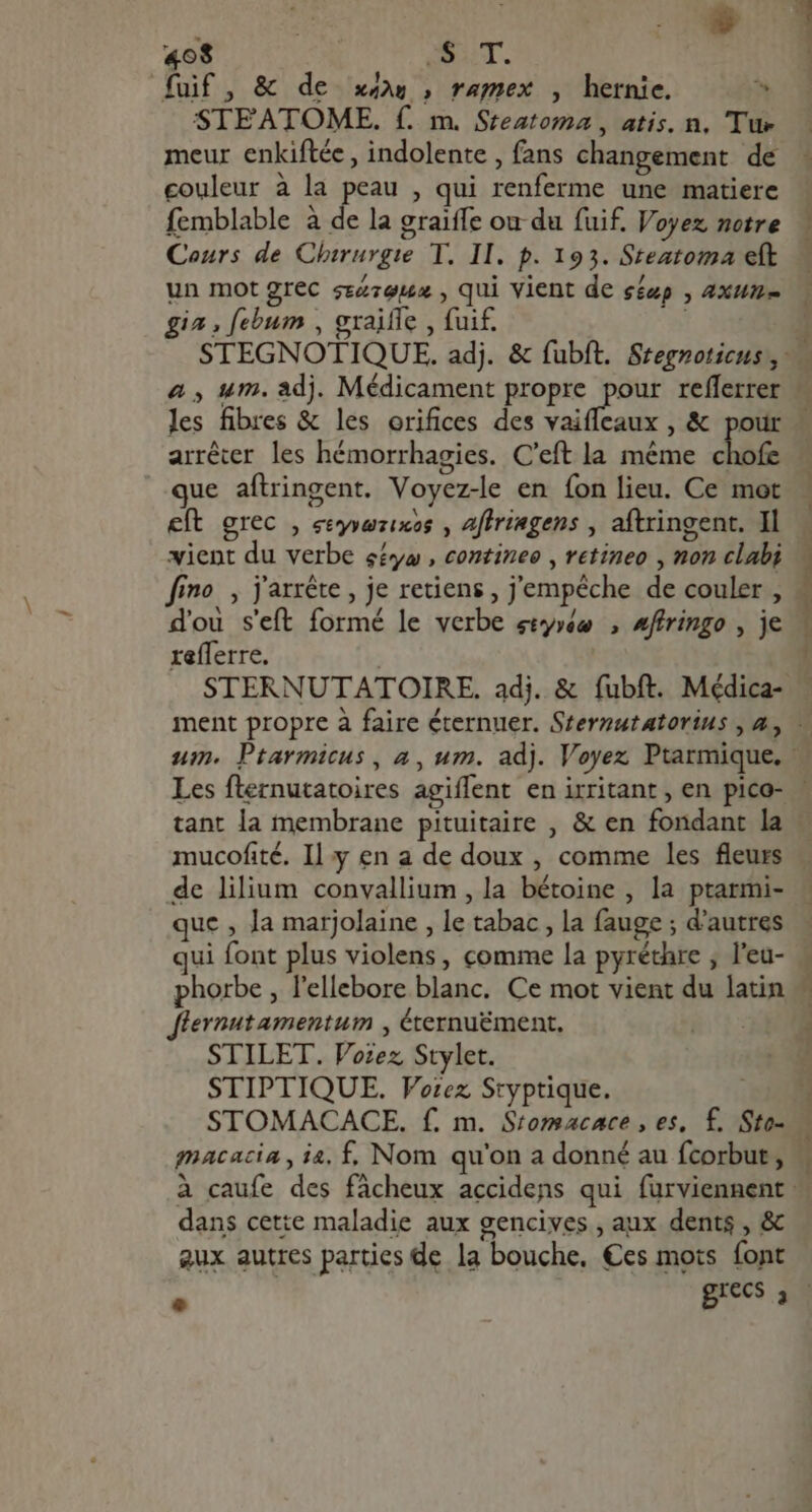 i ud 408 AUT. fuif, &amp; de xw, ramex , hernie. ^ SIEATOME. f. m. Steatoma , atis. n, Tue meur enkiftéc , indolente , fans changement de couleur à la peau , qui renferme une matiere femblable à de la graiffe ou du fuif. Voyez, notre Cours de Chirurgie T. II. p. 193. Steatoma eft un mot grec szz:euux , qui vient de séup , 4xum- gia , febum , graifle , fuif. les fibres &amp; les orifices des vaifleaux , &amp; ye: ^ , . , ^ arrêter les hémorrhagies. C'eft la méme chofe que aftringent. Voyez-le en {on lieu. Ce mot eft grec , eeyyazixos , affriagens j aftringent. Il vient du verbe séyæ, contineo , retineo , non clabi d'ou s'eft formé le verbe styréw , #ffringo , je reflerre, STERNUTATOIRE. adj. &amp; fubft. Médica- db cum oue. P. WAT ID mucofité. Il y en a de doux , comme les fleurs de lilium convallium , la bétoine , la ptarmi- que , la marjolaine , le tabac, la fauge ; d'autres ui font plus violens, comme la pyréthre , l'eu- Jlevnutamentum , éternuément, STILET. Vozez, Stylet. STIPTIQUE. Voiez Sryptique. STOMACACE. f. m. Stomacace , es, f. Sto- gnacacia , ia. f. Nom qu'on a donné au fcorbut , dans cette maladie aux gencives , aux dents , &amp; aux autres parties de la bouche, Ces mots font