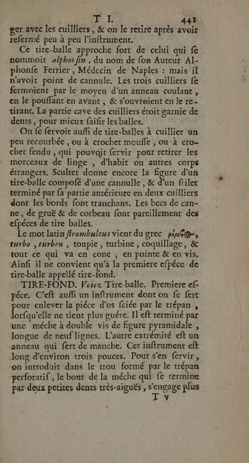 NL 44 ger avec les cuilliers’, &amp; on le retire aprés avoir refermé peu à peu l'inftrument. Ce tire-balle approche fort de celui qui fe nommoit alphor fin , du nom de fon Auteur Al- phonfe Ferrier , Médecin de Naples : mais il n'avoit point de cannule. Les trois cuilliers fe fermoient par le moyen d'un anneau coulant , en le pouffant en avant , &amp; s'ouvteient en le re- tirant, La partie cave des cuilliers étoit garnie de dents , pour mieux faifir les balles. On fe fervoit auffi de tire-balles à cuillier un peu recourbée , ou à crochet mouffe , ou à cro- chet fendu , qui pouvoit fervir pour retirer les morceaux de linge , d'habit ou autres corps étrangers. Scultet donne encore la figure d'un tire-balle compofé d'une cannulle , &amp; d'un filet terminé par fa partie antérieure en deux cuilliers dont les bords font tranchans. Les becs de can- ne , de gruë &amp; de corbeau font pareillement des efpéces de tire balles. Le mot latin ffrombuleus vient du grec gue, — turbo ,turben , toupie, turbine, coquillage, &amp; tout ce qui va en cone , en pointe &amp; en vis, Ainfi il ne convient qu'à la premiere efpéce de tire-balle appellé ré TIRE-FOND. Vciez Tire-balle. Premiere ef- péce. C'eft auffi un inftrument dont on fe fert pour enlever la piéce d'os fciée par le trépan , lorfqu'elle ne tient plus guére. Il eft terminé par une méche à double vis de figure pyramidale , longue de neuf lignes. L'autre extrémité eft un anneau qui fert de manche. Cet inftrument eft long d'environ trois pouces. Pour s'en fervir , on introduit dans le trou formé par le trépan perforatif , le bout de la méche qui fe termine par deux petites dents très-aiguës , engage plus Y