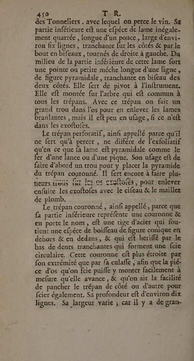 des Tonneliers . avec lequel on perce le vin. $a partie infétieure eft une efpéce de lame inégale- ment quarrée , longue d'un pouce , large d'envi- ron fix lignes, tranchante de les côtés &amp; parle bout en bifeaux , tournés de droite à gauche. Du milieu de la partie inférieure de cette lame fort une pointe ou petite méche longue d'une ligne , de figure pyramidale , tranchante en bifeau des deux côtés. Elle fert de pivot à l'inftrument. Elle eft montée fur l'arbre qui eft commun à tous les trépans. Avec ce trépan on fait un rand trou dans l'os pour en enlever les lames [EUN , mais il eft peu en ufage, fi ce n'eft dans les exoftofes. Le trépan perforatif, ainfi appellé parce qu'il ne fert qu'à percer , ne diffère de l'exfoliatif dum ce que fa lame eft pyramidale comme le er d'une lance ou d'une pique. Son ufage eft de faire d'abord un trou pour y placer la pyramide du trépan couronné. Il fert encore à faire plu- fieurs trous (ui [es os cxofoiés, pour enlever enfuite les exoftofes avec le cifeau &amp; le maillet de plomb. | Le trépan couronné , ainfi appellé, parce que fa partic inférieure repréfentc une couronne &amp; en porte le nom , eft une tige d'acier qui fou- tient une efpéce de boiffeau de figure conique en dehors &amp; en dedans, &amp; qui eft heriffé par le bas de dents tranchantes qui forment une fcie circulaire. Cette couronne eft plus étroite par fon extrémité que par fa culaffe , afin que la pié- ce d'os qu'on fcie puiffe y monter facilement à mefure qu'elle avance, &amp; qu'on ait la facilité de pancher le trépan de côté ou d'autre pour fcier également. Sa profondeur eft d'environ dix lignes. Sa largeur varie ; car il y a de gran-