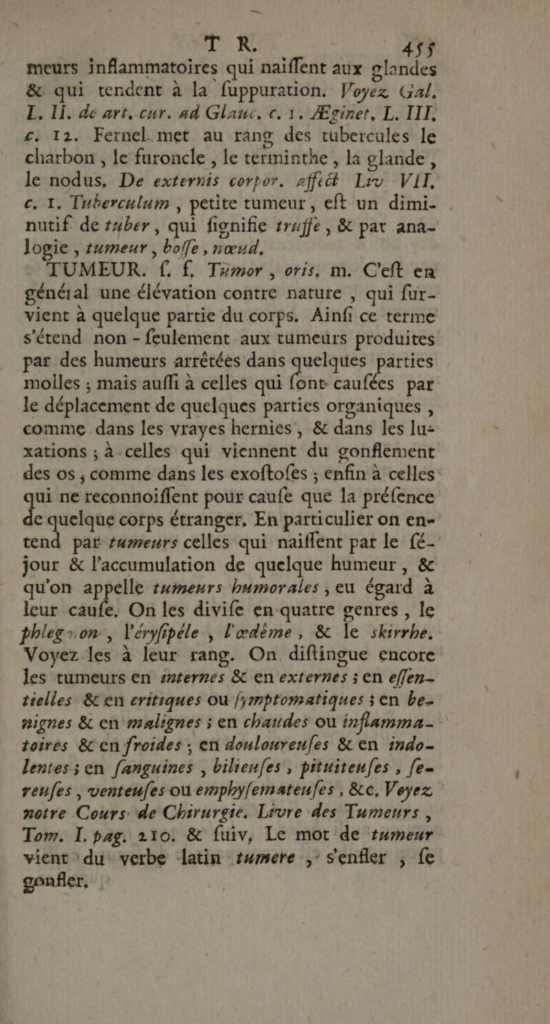 dme UN 455 meurs inflammatoires qui naiffent aux glandes &amp; qui tendent à la fuppuration. Voyez Gal. L. li. de art. cur. ad Glauc, c. 1. JEginet, L. III. £. I2. Fernel met au ràng des tubercules le charbon , le furoncle , le terminthe , la glande, le nodus, De externis corpor. aff Liv VII. c. I. Tuberculum , petite tumeur , eft un dimi- nutif de zzber , qui fignifie truffe , &amp; pat ana- logie , tumeur, boffe , nœud, TUMEUR. f. £, Tumor , oris, m. C'eft en général une élévation contre nature , qui fur- vient à quelque partie du corps. Ainfi ce terme s'étend non - feulement aux tumeurs produites par des humeurs arrétées dans quelques parties molles ; mais auffi à celles qui font caufées par le déplacement de quelques parties organiques , comme dans les vrayes hernies, &amp; dans les lu- xations ; à celles qui viennent du gonflement des os ; comme dans les exoftofes ; enfin à celles ui ne reconnoiffent pour caufe que la préfence de quelque corps étranger, En particulier on en- tend par meurs celles qui naiffent par le {é- jour &amp; l'accumulation de quelque humeur , &amp; qu'on appelle t#meurs bumorales , eu égard à leur caufe. On les divife en quatre genres , le phieg «om , Véryfipéle , l'edéme , &amp; le skirrhe. Voyez les à leur rang. On diflingue encore les tumeurs en zzzernes &amp; en externes ; en effen- tielles &amp; en critiques ou fymptomatiques y en be- nignes &amp; en malignes ; en chaudes ou infiamma- toires &amp; en froides ; en doulouveufes &amp; en indo- lentes ; en fanguines , bilienfes , pituiteufes , fe- reufes , venteufes ou emphyfemateufes, &amp; c, Veyez notre Cours: de Chirurgie. Livre des Tumeurs, Tom. I. pag. 210. &amp; fuiv, Le mot de tumeur vient du verbe latin twmere ,; senfler , fe gonfler,