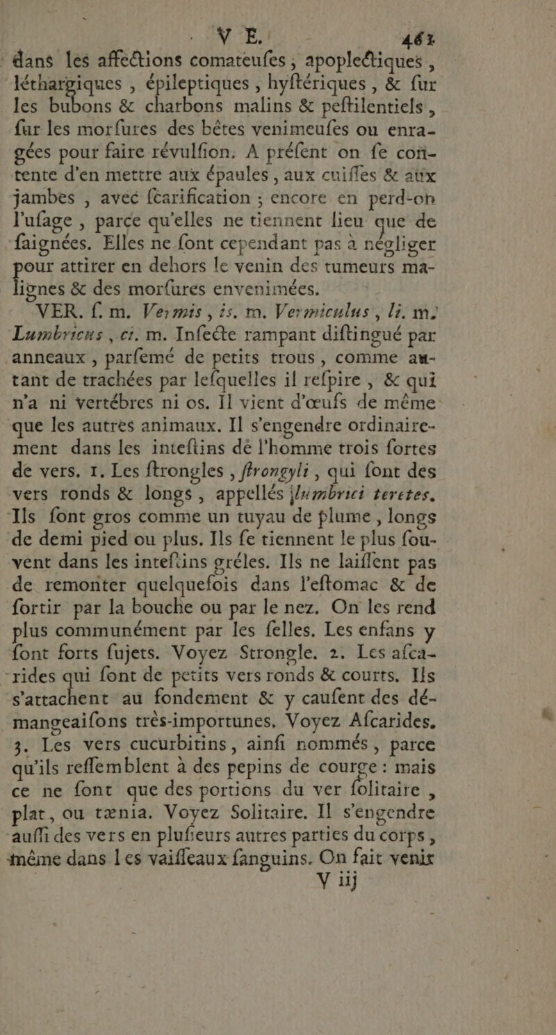 : MM TENTE &gt; 46x _ dans les affe&amp;ions comateufes , apopleétiques , léthargiques , épileptiques , hyftériques , &amp; fur les bubons &amp; charbons malins &amp; peftilentiels, fur les morfures des bêtes venimeufes ou enra- gées pour faire révulfion. A préfent on fe con- tente d'en mettre aux épaules , aux cuifles &amp; aux jambes , avec (carification ; encore en perd-on l'ufage , parce qu'elles ne tiennent lieu que de faignées. Elles ne font cependant pas à néoliger our attirer en dehors le venin des tumeurs ma- li nes &amp; des mor(ures envenimées. VER. f. m. Veris , is. m. Vermiculus, li, m; Lumbricus ,.ci. m. Infecte rampant diftingué par anneaux , parfemé de petits trous, comme au- tant de trachées par lefquelles il refpire , &amp; qui n'a ni vertébres ni os. Il vient d'œufs de méme que les autres animaux. Il s'engendre ordinaire- ment dans les inteftins dé l'homme trois fortes de vers. 1. Les ftrongles , ffrongyli, qui font des vers ronds &amp; longs, appellés j/#mbrici teretes. Ils font gros comme un tuyau de plume , longs de demi pied ou plus. Ils fe tiennent le plus fou- vent dans les inteftins gréles. Ils ne laiflent pas de remonter quelquefois dans l'eftomac &amp; de fortir par la bouche ou par le nez. On les rend plus communément par les felles. Les enfans y font forts fujets. Voyez Strongle. 2. Lcs afca- rides qui font de petits vers ronds &amp; courts. Ils Lace au fondement &amp; y caufent des dé- mangeaifons trés-importunes. Voyez Aícarides. 3. Les vers cucurbitins, ainfi nommés, parce qu'ils reffemblent à des pepins de courge : mais ce ne font que des portions du ver folitaire , plat, ou tania. Voyez Solitaire. Il. s'engendre auífi des vers en plufieurs autres parties du corps, Même dans Les vaiffeaux fanguins. On fait venix