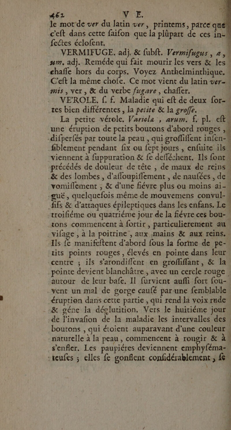 le mot de ver du latin ver, printems, parce que c'eft dans cette faifon que la plüpart de ces in fectes éclofent. VERMIFUGE. adj. &amp; fubft. Vermifugus , 4, um, adj. Reméde qui fait mourir les vers &amp; les -€haffe hors du corps. Voyez Anthelminthique. C'eft la méme chofe. Ce mot vient du latin ver- mis , ver, &amp; du verbe fzsare , chaffer. VEROLE. f. £. Maladie qui eft de deux for- tes bien différentes , la perite &amp; la groffe. La petite vérole. Varzele , arum. f. pl. cft une éruption de petits boutons d'abord rouges , -difperfés par toute la peau , qui groffiffent infen- fiblement pendant fix ou fept jours , enfuite ils. viennent à fuppuration &amp; fe defféchent. Ils font précédés de douleur de téte , de maux de reins &amp; des lombes , d'afloupiffement , de naufées , de vomiflement , &amp; d'une fiévre plus ou moins ai- .gu£ , quelquefois méme de mouvemens convul- ifs &amp; d'attaques épileptiques dans les enfans. Le \ troifiéme ou quatriéme jour de la fiévre ces bou- tons commencent à fortit , particulierement au vifage , à la poitrine’, aux mains &amp; aux reins. Ils (à manifeftent d'abord fous la forme de pe- tits points rouges, élevés en pointe dans leur centre ; ils s'arondiffent en groffiffant, &amp; la pointe devient blanchátre , avec un cercle rouge autour de leur bafe. Il furvient auffi fort fou- vent un mal de gorge caufé par.une femblable éruptien dans cette partie , qui rend la voix rude &amp; géne la déclutition. Vers le huitiéme jour de l'invafion de la maladie les intervalles des boutons , qui étoient auparavant d'une couleur | naturelle à la peau , commencent à rougir &amp; 21 s'enfler. Les paupiéres deviennent emphyféma- -teufes ; elles fe gonflent confidérablement ; fe » m —- —