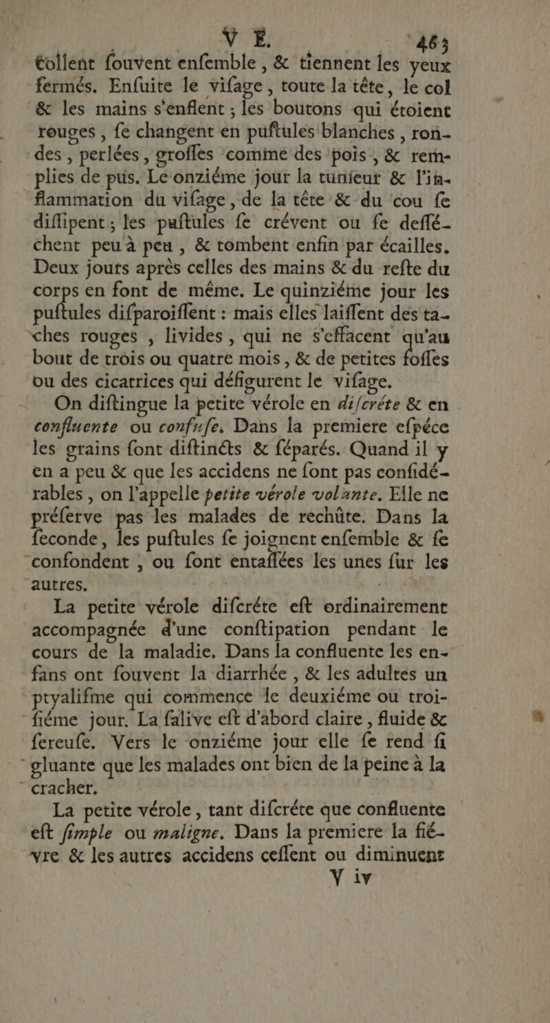 V É. 46 €ollent fouvent enfemble , &amp; tiennent les hus fermés. Enfuite le vifage , toute la tête, le col &amp; les mains s'enflent ; les boutons qui étoient rouges , fe changent en puftules blanches , ron- des , perlées , groffes 'comime des pois, &amp; rem- plies de pus. Le onziéme jour la tuníeut &amp; l'in. flammation du vifage, de la tête &amp; du cou fe difipent; les puftules fe crévent ou fe deffé- chent peu à peu , &amp; tombent enfin par écailles, Deux jouts après celles des mains &amp; du refte du corps en font de même. Le quinziéme jour les puftules difparoiffent : mais elles laiffent des ta ches rouges , livides , qui ne S’effacent qu'au bout de trois ou quatre mois , &amp; de petites foffes ou des cicatrices qui défigurent le vifage. On diftingue la petite vérole en di/créte &amp; en . confluente ou confufe, Dans la premiere efpéce les grains font diftinéts &amp; féparés. Quand il y en a peu &amp; que les accidens ne font pas confidé- rables , on l'appelle petite vérole volante. Elle ne réferve pas les malades de rechüte. Dans la Tecclidgl E puftules fe joignent enfemble &amp; fe confondent , ou font entaílées les unes für les autres. | | La petite vérole difcréte eft ordinairement accompagnée d'une conftipation pendant le cours de la maladie. Dans la confluente les en- fans ont fouvent la diarrhée , &amp; les adultes un ptyalifme qui commence le deuxiéme ou troi- fiéme jour. La falive eft d'abord claire , fluide &amp; fereufe. Vers le onziéme jour elle fe rend fi ' gluante que les malades ont bien de la peine à la ‘cracher. La petite vérole , tant difcréte que confluente eft fimple ou maligne. Dans la premiere la fié- vre &amp; les autres accidens ceflent ou diminuent V iv