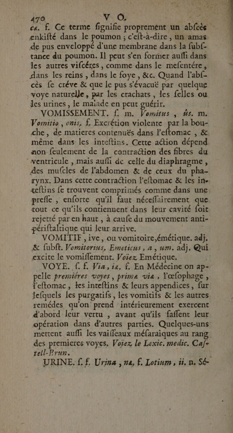 xc DR. LU Y 470 V+ Où | E ca, £. Ce terme fignifie proprement un abfcès - enkifté dans le poumon ; c'eít-à-dire , un amas de pus enveloppé d'une membrane dans la fubf- tance du poumon. Il peut s'en former auffi dans les autres vifcéres , comme dans le mefentére , L dans les reins , dans le foye , &amp;c. Quand l'abí- cés fe créve &amp; que le pus s'évacué par quelque voye naturelle, par les crachats , les felles ou les urines , le maiade en peut guérir. VOMISSEMENT. f. m. Vomitus , £s. m. Vornitio , onis, £. Excrétion violente par la bou- che, de matieres contenues dans conet , &amp; même dans les inteftins. Cette action dépend aon feulement de la contraction des fibres du ventricule , mais auffi dc celle du diaphragme, äes mufcles de l'abdomen &amp; de ceux du pha- rynx. Dans cette contraction l'eftomac &amp; les in» teftins fe trouvent comprimés comme dans une preffe , enforte qu'il faut néceffairement Des tout ce qu'ils contiennent dans leur cavité foit rejetté par en haut , à caufe du mouvement anti- périftaltique qui leur arrive. | VOMITIE , ive, ou vomitoire,émétique. adj. &amp; fubft. Vomitorius, Emeticus , a , um. adj, Qui excite le vomiffement. Voiez Emétique. | VOYE. f. f. Via, i4. f. En Médecine on ap- pelle premières voyes, prime via , Yoefophage , l'eftomac , des inteftins &amp; leurs appendices, fur Jefquels les purgatifs , les vomitifs &amp; les autres remédes qu'on'prend intérieurement exercent d'abord leur vertu , avant qu'ils faffent leur opération dans d'autres parties. Quelques-uns mettent auffi les vaiffeaux méfaraiques au rang des premieres voyes. Vozez, le Lexic. medic. Caf= tell-Prun. get URINE. f, f. Urina , na, f. Lotium , ii, n. Sé