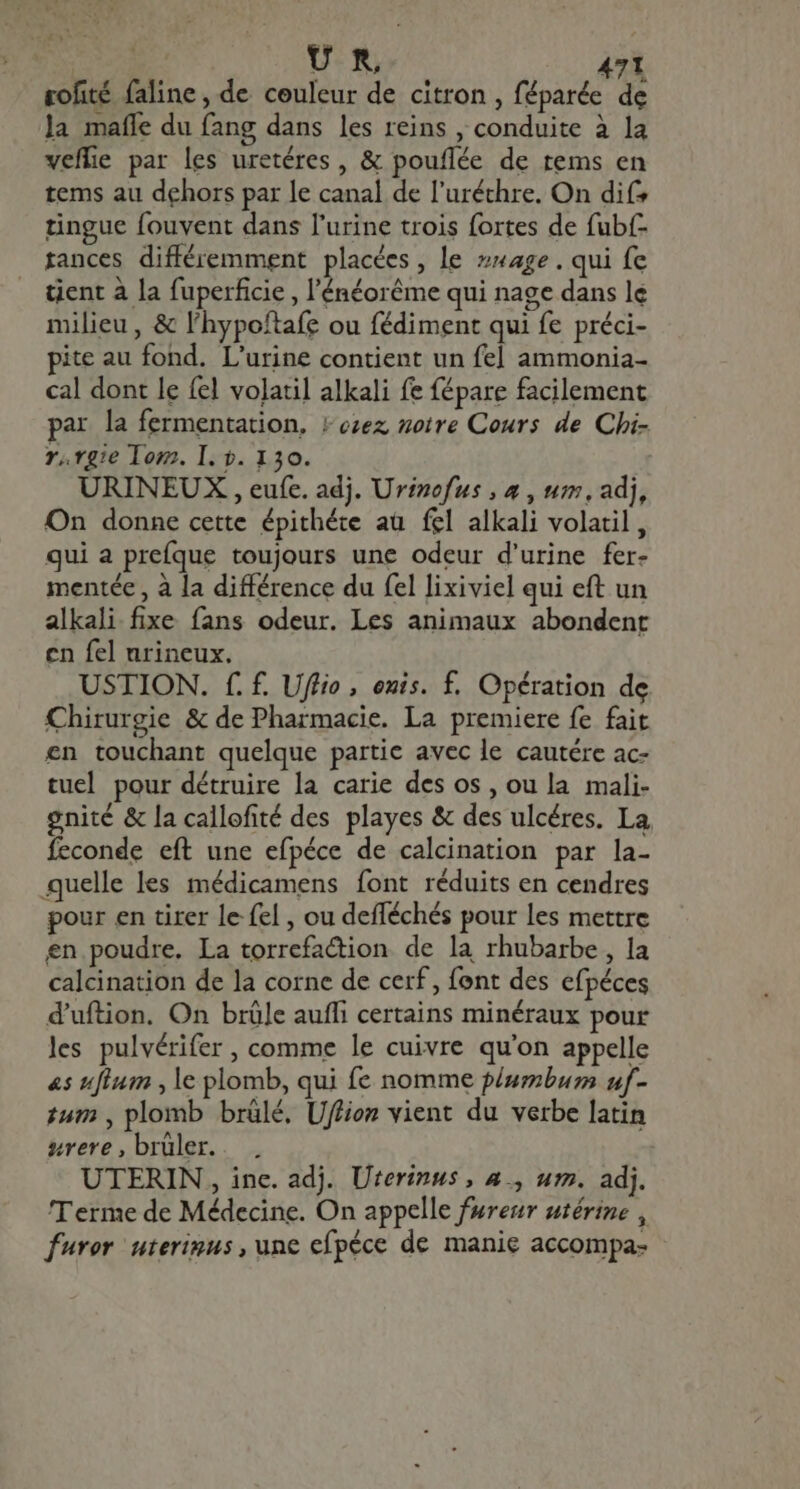 UR , rofité faline, de couleur de citron , féparée de la mafle du fang dans les reins , conduite à la veffie par les uretéres , &amp; pouflée de tems en tems au dehors par le canal de l'uréthre. On dif? tingue fouvent dans l'urine trois fortes de fub(- tances différemment placées, le #nage. qui fe tient à la fuperficie , l'énéoréme qui nage dans le milieu, &amp; l'hypoftafe ou fédiment qui fe préci- pite au fond. L'urine contient un fel ammonia- cal dont le fel volatil alkali fe fépare facilement par la fermentation. (ozez notre Cours de Chi- r,vgie Tom. I. 0. 130. URINEUX , eufe. adj. Urinofus , 4 , uz, adj, On donne cette épithéte au fel alkali volatil , qui a prefque toujours une odeur d'urine fer- mentée , à la différence du fel lixiviel qui eft un alkali fixe fans odeur. Les animaux abondent cn fel urineux. USTION. f. £. Uflio , onis. f. Opération de Chirurgie &amp; de Pharmacie. La premiere fe fait en touchant quelque partie avec le cautére ac- tuel pour détruire la carie des os , ou la mali- gnité &amp; la callofité des playes &amp; des ulcéres. La feconde eft une efpéce de calcination par la- quelle les médicamens font réduits en cendres pour en tirer le fel , ou defféchés pour les mettre en poudre. La torrefaction de la rhubarbe, la calcination de la corne de cerf, font des efpéces d'uftion. On brûle auffi certains minéraux pour les pulvérifer , comme le cuivre qu'on appelle «s ufium , le plomb, qui fe nomme plumbum uf- tum , plomb brûlé, Uffion vient du verbe latin srere,brüler.. . UTERIN , inc. adj. Uterinus , a., um. adj. Terme de Médecine. On appelle furesr utérine , furor. uterinus, une efpéce de manie accompa-