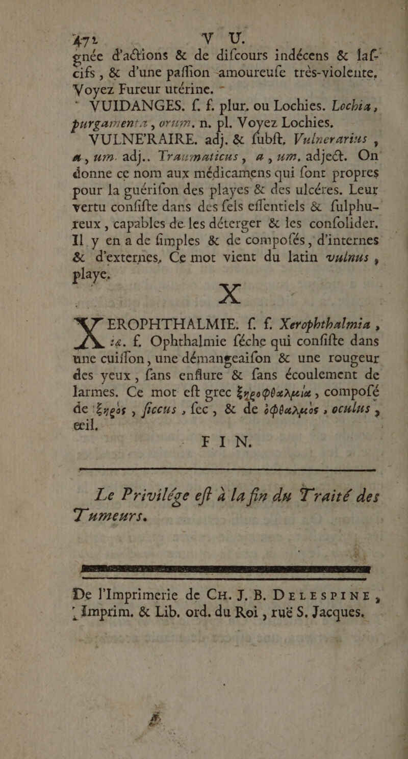 47? VAL rnée d'actions &amp; de difcours indécens &amp; {af cifs , &amp; d'une paffion amoureufe très-violente, Voyez Fureur utérine. - * VUIDANGES. f. f. plur. ou Lochies. Lochia, purgarienta , orig, n. pl. dese Lochies. VULNERAIRE. adj. &amp; fubft, Vulnerarius , a, um. adj. Traumaticus , a , um, adje&amp;. On. donne ce nom aux médicamens qui {ont propres pour la guérifon des playes &amp; des ulcéres. Leur vertu confifte dans des fels effentiels &amp; fulphu- xeux , capables de les déterger &amp; les confolider. Il y en a de fimples &amp; de compofés , d'internes &amp; d'externes, Ce mot vient du latin vanus , playe. X X7 EROPHTHALMIE. f. f. Xerophthalmia , 44. £. Ophthalmie féche qui confifte dans une cuiflon , une démangeaifon &amp; une rougeur des yeux, fans enflure &amp; fans écoulement de larmes. Ce mot eft grec Eypoghæagis , compofé de eos , ficcus , fcc , &amp; de ódtaagos ; oculus , ecil. F I N. Le Privilége eft à la fin du Traité des 7 umeurs. UK. De l'Imprimerie de CH. J. B. DELESPI NE, ; imprim. &amp; Lib. ord. du Roi , ruë S. Jacques.