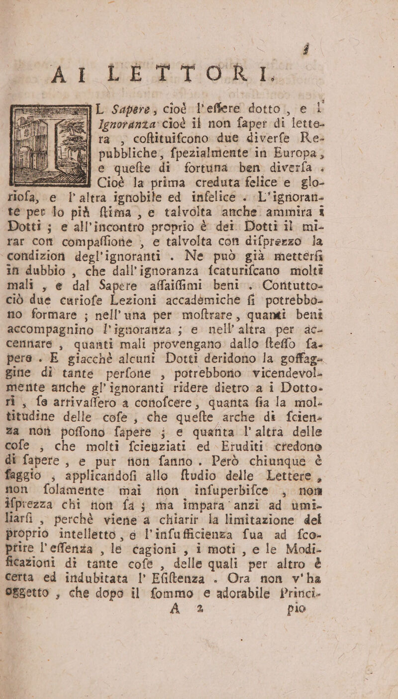 Ai LETTORI = L Sapere, cioè L'effere dotto;, e L fl Ignoranza. cioè il non faper di ‘lette ra , coftituifcono due diverfe Re. pubbliche, {pezialmente in Europa, e quefte di fortuna ben diverfa . ZZZ Cioè la prima creduta felice e glo- riofa, e l’altra ignobile ed infelice . L'igrioran- te per lo più Rima , e talvolta anche ammira î Dotti ; e all'incontro proprio è dei. Dotti il mi- rar com compaffiotie , e talvolta con difprerzo la condizion degl’ignoranti . Ne può già metterfi in dubbio , che dall’ignoranza fcaturifcano molti mali , e dal Sapere affaifimi beni . Coritutto- ciò due curiofe Lezioni accadémiche fi potrebbo- no formare ; nell’una per moftrare, quanti beni accompagnino l'ignoranza ; e nell’ altra per ac- cemnare , quanti mali provengano. dallo fteffo fa. pere . E giacchè alcuni Dotti deridono la goffage gine di tante perfone , potrebbornio vicendevol. ee ariche gl'ignoranti ridere dietro a i Dotto» fe attivafero a conofcer e, quanta fia la mol- litidine delle cofe , che quefte arche di fcien- za not poffotto fapete i e quanta l'altià delle cofe ; che molti fcienziati ed \Eruditi. credono di fapere , e pur fioh fanno. Però chiunque è faggio , applicandofi allo ftudio delle Lettere, non folamente mai tion infuperbifce , nom ifprezza chi to fa j ma impata ‘anzi ad umi- liarî , perchè viene a chiarir la limitazione del proprio intelletto , 6 l'infu fficienza fua ad fco- prire l'effenza , le Cagioni , i moti, e le Modi- ficazioni dî tante cofe , delle quali per altro &amp; Cetta ed indubitata | Efitenza . Ora non v'ha Oggetto ; che dopò il fommo e adorabile fPrinci-