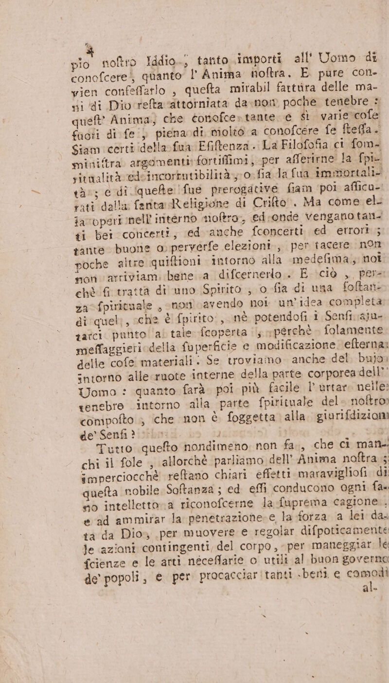 pio noftro Iddio; tanto importi all' Uomo di conofcerei, quanto |’ Anima noftra. E pure con- vien confeffarlo è quefta mirabil fartura delle ma- xi di Dio'refta ‘attorniata da.nowm poche tenebre : qusft' Anima, che conofce» tante. e sì varie cofe fact di fe) pienaodi molo a conofcere fe fteffa. Siam certi (della fua Efiltenza. La Filofofia ci fom- mini/tra argomenti: fortiffimi, per afferirne la fpie sitnalità edeincortutibilità.,-0. fia da fua immortali. tà; e di (quelte fue prerogative fiam poi affica-. sati dalla: fanta Religione di Crifto. Ma come el. iavoperi nell interno moftro,, ed.:onde venganotan. ti bei concerti, ed anche fconcerti ed etrori ; tante buone o perverfe elezioni., per tacere non poche altre quiftioni intorno alla medefima, noi non varriviam. bene a difcetnerlo . E ciò , per ehè fGutrattà di uno Spirito ; o-fia di usa foftan- za fpirituale , snom avendo nor un'idea completa di'quel;, sche è fpirito:, nè potendofi i Senfi aju- gatci. punto al tale [coperta ; «perchè. folamente meffaggieriodella fuperficis e modificazione. efternai delle cofe materiali. Se troviamo anche del. bujo intorno alle ruote interne della parte corporea dell?’ Uomo : quanto farà. poi più facile l’ urtaro nelle: tenebre intorno alla parte fpirituale del» noftro» compofto ; iche non è foggetta alla. giurifdiziomi de’ Senfi? , e Tutto quefto nondimeno non fa., che ci man. chi il fole , allorchè parliamo dell’ Anima noftra 5: imperciocchè reltano chiari effetti maravigliofi di quefta nobile Softanza ; ed effi conducono ogni fa» no intellettora riconofcerne la .fuprema cagione. e ad ammirar la penetrazione e la forza a lei da. ta da Dios, per muovere e regolar difpoticamente le azioni contingenti, del corpo, per maneggiat le fcienze e le arti néceffarie o utili al buon governa de popoli, e per procacciar tanti sbernti e camodi al