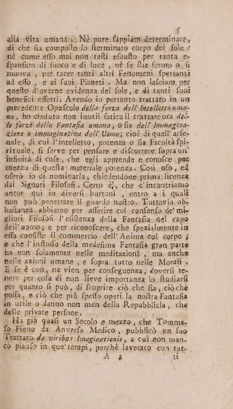 \ alla ita. umiana!s: Né pure fippiamideterminare, di che fia compolto.do fterminato corpo del .fole né «come elfo mai nou .itelti efaulto per tanta, e- fpanfion di fuoco le di luce , nè fe Stia fermo o. &amp; muova ; pet tacer.tanti altri Fenomeni fpettanti ad eflo., e ai fuoi. Pianeti. Ma non lafetam per quelto. d'averne evidenza del fole, e di tanti fuot benefici effetti. Avendo io pertanto.trattàfo in. un precedente Opufcolo della forza dell'Intellettouma- mo, hoscreduto non inutil fatica il trattare ora del Te forze della Fantafia umana; 0fa dell'Inmagina- Zione 0 issmaginativa dell’ Uomo; cioè di quell’ arfe- male, di cui l'intelletto, potenza .0 fia Facoltà fpi- rituale, fi ferve per penfare e difcorrere: fapra un” infinità di cofe., che egli apprende e. conofce . per inezzo di quefta” materiale potenza. Così ofo, ed oferò to di nominarla; chiedendone: prima: licenza dai Signori Filofof. Certo éi, che «c'incontriamo ancor «qui in diverfi. burtoni , entro. ai quali non può penetrare il guardo noftro.. Tuttavia. ab. baftanza. abbiamo per afferire col canfenfo de’ mie gliori, Filofofi. l'eGlftenza della Fantafia..mel capo dell’uomo; e per riconofcere, ché fpezialmente in effa.confifte il commercio dell’ Anima col corpo ; € che l’infiuifo della medefima Fantafia.gran-parte ha non folamente nelle meditazioni; ma. anche nelle azioni umane., e fopra tutto nelle Morali . E fe è così; ne vien per confeguenza, doverfi te- mere. per cofa di non lieve importanza lo (tudiarfi per quanto fi può, di fcoprire ciò che fia, ciò che pofia, e ciò che più fpeffo operi la. noftra Fantafia in utile.o danno non men della Repubblicla, che delle private perfone. lana Ù ©. Ha già quafi un Secolo e mezzo; che Tomma- fo Fieno da Anverfa Medico, pubblicò..un fuo | Trattato. de viribes Imaginationis; a cuiaton man- co plaulo in. que’ tempi, perchè lavorato con tut-. | $ ( \ \