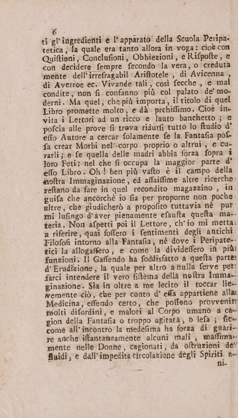 ti gl'ingredienti e l'apparato della Scuola Peripa- tetica; la quale era tanto allora in voga: cioè con Quiftieni, Conclufioni, Obbiezioni , e Rifpofte, e con decidere fempre fecondo ‘la vera, o ‘creduta ‘mente dell’irrefragabil Ariftotele , di Avicemna , di Averroe ec. Vivande tali, così fecche., e mal condite; non fi. confanno più col ‘palato de’ mo- derni. Ma quel; che più importa, il titolo di quel Libro promette molto, e dà. prchiffimo. Cioè ine vita i Lettori ad un ricco ‘e lauto banchetto ; © pofcia alle prove fi trava ridurfi tutto lo ftudio d' effo Autore a cercar folamente fe la Fantafia pol fa crear Morbi nel':corpo. proprio o altrui, e cu- rarli;\e fe quella delle madri abbia forza fopra î loro Feti: nel che fi occupa la maggior parte d° effo Libro: Oh! ben più vafto è il campo della moftra Immaginazione , ed affaiffime altre ricerche: reftano da fare in quel recondito magazzino , in: guifa che ancorchè io fia per proporne non poche: altre; che giudicherò a propofito tuttavia nè pur. mi lufingo d'aver pienamente efaufta quelta. ma-. teria. Nom afpetti poi il Lettore, ch'io mi metta; a riferire, quai fofero i fentimenti degli antichi Filofef intorno alla Fantafia, nè dove i Peripate-. gici la allogafiero, e come la divideffetòo if più funzioni. Il Gaffendo ha foddisfatto a quefta parte: d'Erudizione, la quale per altro afiulla ferve peri farci intendere il vero filtèima della noftra Imma». ginazione. Sia in oltre a me lecito il toccar lie». emette ciò, che pet conto d' ela appartiene alla Medicina; efendo certo, che poffeno provvénitt miolti difordini, e maloti al Corpò umano 4 ca- gion della Fantafia o troppo agitata; lefa ; fit» come all'incòontio la nîedefima ha forza di guàri- re ariche ilantatmieamente alcuni riali, staffima» mente telle Donhé, cagionati; da oftràzioni de‘ fluidi, © dall'impedite circolazione degli Spiriti. a-- ni —_