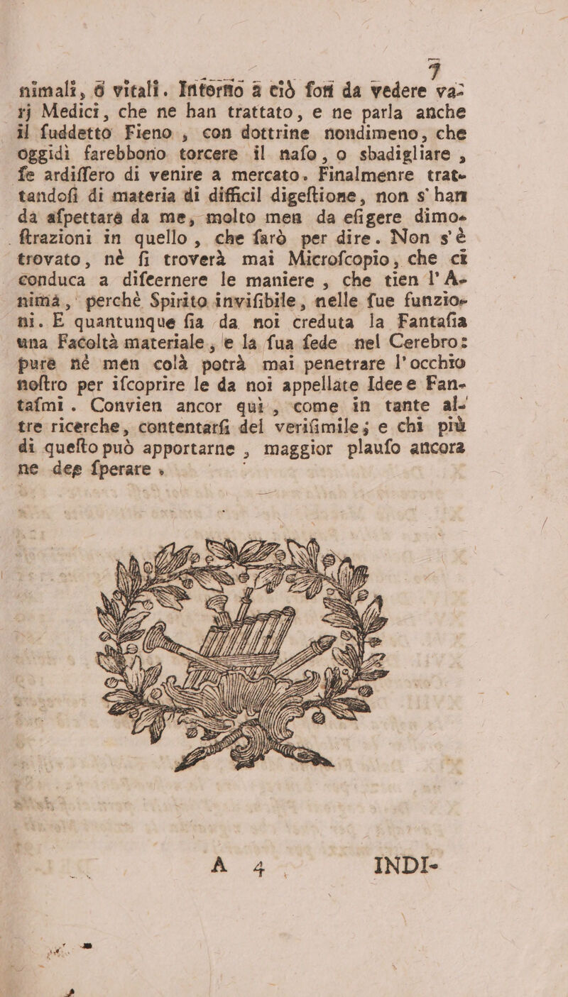 LR GRAO TVVEARAOÀ mimali, 6 vitali. Intorno a ciò fori da vedere va: rj Medici, che ne han trattato, e ne parla anche il fuddetto Fieno, con dottrine nondimeno, che oggidi farebbono torcere il nafo, o sbadigliare Ù fe ardiffero di venire a mercato. Finalmenre trat tandofi di materia ui difficil digeftione, non s' han da afpettare da me, molto men da efigere dimo ftrazioni in quello, che farò per dire. Non s'è trovato, nè fi troverà mai Microfcopio, che cî conduca a difeernere le maniere , che tien l’A- nima, perchè Spirito invifibile, nelle fue funzio» ni. E quantunque fia da noi creduta la Fantafia una Facoltà materiale; e la fua fede nel Cerebro: pure né men colà potrà mai penetrare l’ occhio noftro per ifcoprire le da noi appellate Idee e Fan- tafmi. Convien ancor qui, come in tante al. tre ricerche, contentarfi del verifimile; e chi più di quefto può apportarne » maggior plaufo ancora ne deg fperare , 6 ; 7 Yo de: i) Ea IRIS Porno \\W}4e=2%GN mt 6 74 UE: 0, EASY È LA U = p QI S LL AA ( ea ì: sa mele 147 AIA €; t PT IV ) SÉ &gt; Sa e, o (o) D @=