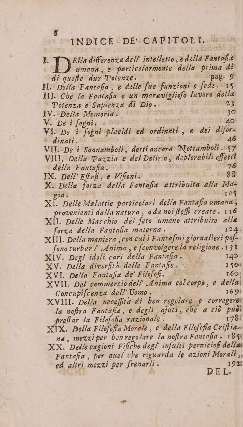 &amp; I (CINDICE&lt; DE CAPITOLI, \ EV/a differenza dell intelletto, e della Fantafi&amp; . HI umana, e particolarmente della prima di di queffe due Potenze. ‘pag. 9 II. Della Fantafia, e delle fue funzioni e fede 15 HI. Ché Za Fantafia © un mararigliofo lavoro della Potenza e Sapienza di Dio. 23 IV.-Della Memoria. or 30 V. De i fognii «©» È 40 VI. De i fogni platidi ed' ordinati , e dei difor- è dinati. i po tal | 46 VII: De i Sorzamboli, detti aicora Nottamboli . 57 VIII. Della Pazzia e del Delirio, deplorabili effetti | della Fantafia. v a 76 IX. Dell'Effaliz e Vifioni. | . 10,88 X. Della forza della Fantafia attribuita alla Ma- vgidi — i “los XI. Delle Malattie particolari della Fantafia umana), provenienti dalla natura , 0da noi ffeffi create. 116 XII. Delle Macchie del feto umano attribuite alla’ forza della Fantalia materna . 124) xIl. De//a maniera ; con cui i Fantafmi giornalieri pof- fonoturbar ' Anima , e fconvolgere la religione 131 XIV. Degl idoli cari della Fantafia. . « IQO: XV. Della diverfità delle Fantafie . 150) XVI. Della Fantafia de' Filofofi. « 160) XVII. Del commercio dell Anima colcorpò , e della: Concupifcenza dell’ Uomo . 169) XVIII. Della neceffiva di ben regolare © corregere: la noftra Fantafia, e degli ajuti, che a ciò puòì preffar la Filofofia razionale. 178ì XIX. Della Filofofa Morale, e della Filofofia Criftia-- na, mezzi per benvegolare la noffra Fantafia . 1855 XX. Dellecagioni Fifiche deg! infulti perniciofi delia Fantafia, per quel che riguarda le azioni Morali ,, ed altri mezzi per frenarli . 192 det | REL-