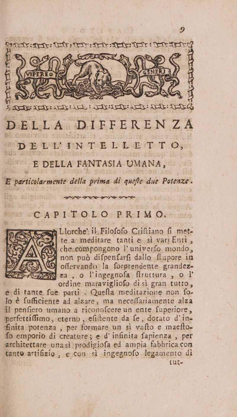 PA IE Terr rete : retro NEVER NAVI E DELLA FANTASIA UMANA, (©) È particolarmente della prima di quelle due ripa A DINE ICE INC 9 IE CAPITOLO PRIMO. : Llorche' il, Filofofo Criltiano fi met- °Zi te a meditare tanti e. sì vartEnti, ay che: compongono l' univerfo mondo, 4 non può difpenfarfi dallo ftupore in PSSA\DI offervando la forprendente grandeze SSACZZZ] za , o l'ingegnofa ftruttura sii LT | ordine maravigliofo disì gran tutto e di tante fue parti . Quefta meditazione non {o- lo è fufficiente ad alzare; ma neceffariamente alza il penfiero umano a riconofcere un ente fuperiore, iperfettiffimo, eterno , efiltente da fe, dotato d'ine finita ‘potenza , per formare un sì vafto e maefto- fo emporio di creature; e d’ infinita fapienza , pet ‘architettare unasì. prodigiofa ed ampia fabbrica con tanto artifizio , e con sì ingegnofo legamento di i {ut