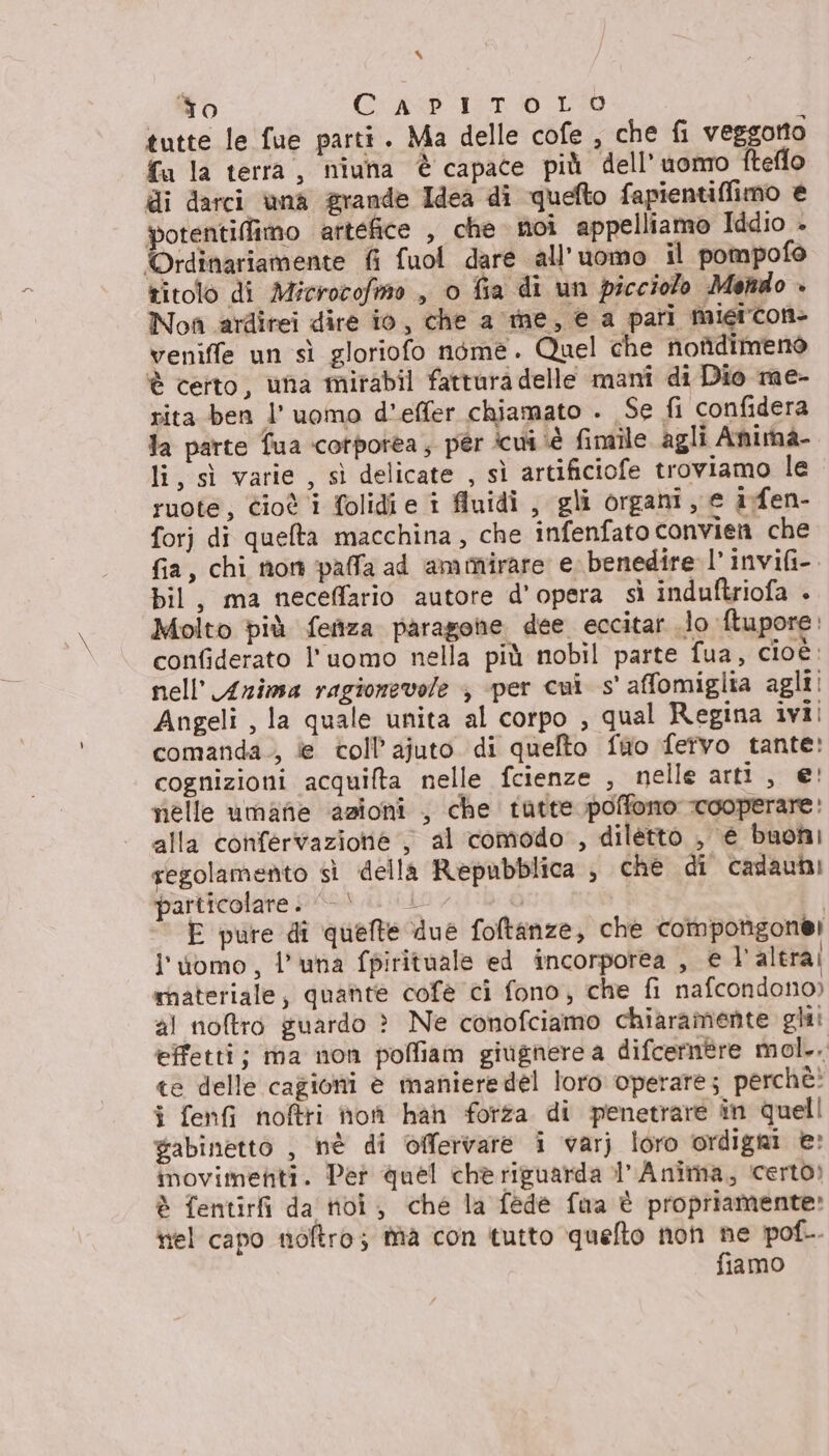 % To Cri 157 © LO ; tutte le fue parti . Ma delle cofe , che fi veggotto {a la terra, niuha è capace più dell’uomo fteflo di darci una grande Idea di quefto fapientiffimo è potentiflimo artefice , che noi appelliamo Iddio - Ordinariamente fi fuol dare all'uomo il pompofo titolo di Microcofmo , o fia di un picciolo Menido + Non ardirei dire io, che a me, € a pari migicon- veniffe un sì gloriofo néme. Quel che nondimeno è certo, una mirabil fattura delle manî di Dio me- rita ben l'uomo d’effer chiamato . Se fi confidera la parte fua corporea; pér cui ‘è fimile agli Anima- li, sì varie , sì delicate , sì artificiofe troviamo le ruote, Cioè i folidi e i fluidi , gli organi, e i.fen- forj di quefta macchina, che infenfato convien che fia, chi non palla ad ammirare e. benedire l’ invifi-. bil, ma neceffario autore d'opera sì induftriofa . Molto più fenza paragone dee eccitar lo ftupore: confiderato l'uomo nella più nobil parte fua, cioè: nell’ Arima ragionevole ; per cui s' affomiglia agli! Angeli , la quale unita al corpo , qual Regina ivi! comanda., e coll’ ajuto di quelto fwo fervo tante: cognizioni acquifta nelle fcienze , nelle arti, e! nelle umane azioni , che tatte poffomo cooperare: alla confervazione , al comodo, diletto , e buoni regolamento sì della Repubblica , che di cadaubi particolare. | Li, ù | E pure di quelte due foftanze, che compotigone! l'uomo, l'una fpirituale ed incorporea , el’ altra! rnateriale, quante cofè ci fono, che fi nafcondono) al noftro guardo &gt;? Ne conofciamo chiaramente gli: effetti; ma non poffiam giugnere a difcermre mol... te delle cagioni è maniere del loro operare; perchè: i fenfi noftri ho han forza di penetrare in quell gabinetto , hè di offervare i varj loro ordigni e: inovimenti. Per quel chè riguarda l’ Anima, certo) è fentirfi da noi; che la fede fua è propriamente» nel capo nioftro; fia con tutto quelto non ne pol. fiamo