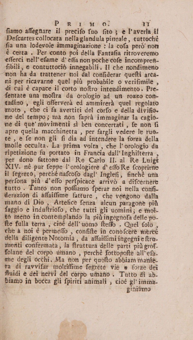 | fiamo affegnare il precifo fuo fito ; è l'averla il Defcartes collocata nellaglandula pineale, tuttochè fia una lodevole immaginazione &gt; la cofa però' not ‘è certa. Per .conto poi della Fantafia ritroveremo ‘efferci nell'efame d’ effa non poche cofe incomprett- fibili, e contuttociò innegabili. Il che nondimeno “mon ha da trattener noi dal confiderar quefti arca- ni per ricavarne quel più probabile o verifimile , di cui é capace il corto noftro intendimento. Pre- fentate ana moftra da orologio ad utt rozzo cont- tadino , egli offervetà ed ammirerà quel regolato moto , che ci fa avertiti del corfo e della divifio, ne del tempo; mà fion faprà immaginar 1a cagio- ne di que movimenti sì ben concertati , fe non fi apre quella macchinetta , per fargli vedere le ruo- te, è fe nion gli fi dia ad intendere la forza della molle otculta. La prima volta, che l'orologio da ripetizione fa portato in Francia dall'Inghilterra , pet donò fattone dal Re Carlo II al Re Luigi XIV. nè pur feppe l’orologiére d' efo Re fcoptirne il fegreto;, perchè nafcofo dagl’ Inglefi, finchè una tutto . Tanto tion poffiamo fpérat noi nella confi- erazion di affailfime fatture , che vengono dalla mano di Dié , Artefice fenza alcun paragohè più faggio è indaltridfo, che tutti gli vomini; e tnol- to meno in contemplatdo la più ingegnofa delle po- ‘Ne falla terra, cioè dell'udinò ftelfo . Quel folo , che &amp; noi è perineo , confille in conofcere meree della diligente Notomia, da affailfimi ingegnie tra rinveriti conferinata, la ftrutturà delle parti più grof. folane del corpo utnano , perchè fottopofte all'efa me degli occhi..Ma non per quelto abbiam mante. ta di ravvifar inoltiffime fegréte viè e forze dei fluidi è dèi hetvi del corpo umano . Tutto di ab biamo in bocca gli fpiriti animali ; cioé gl'imma- fe | gihiamo