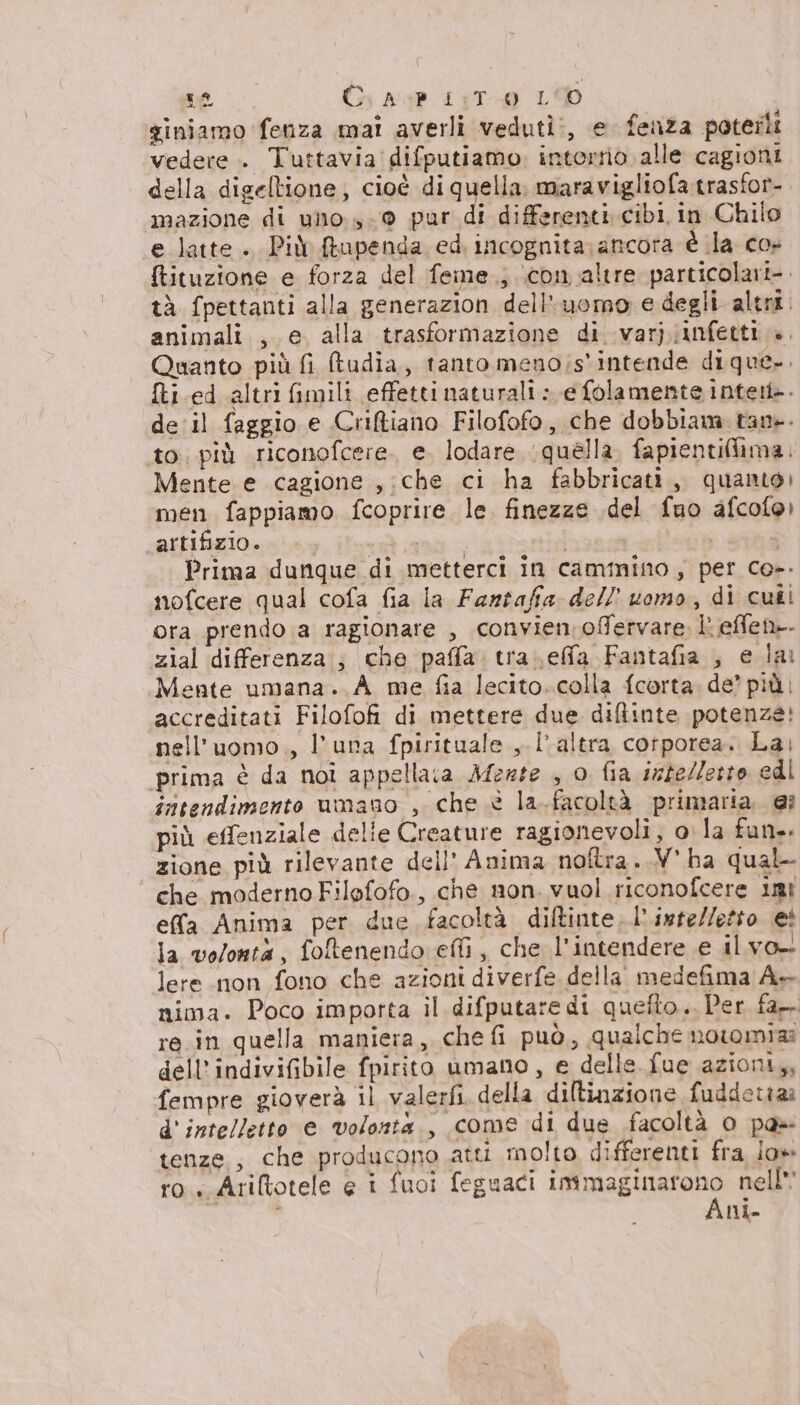 dh C. AGP 1:T 0 LO giniamo fenza mai averli veduti:, e fenza poterli vedere. Tuttavia difputiamo, interrio alle cagioni della digeltione, cioè di quella. maravigliofa trasfor- mazione di uo 9 pur di differenti. cibi in Chilo e latte. Più ftupenda ed. incognita: ancora è la co» tituzione e forza del feme.; icon altre particolari-. tà fpettanti alla generazion dell'uomo e degli altri. animali , e. alla trasformazione di varj;infetti ». Quanto più fi udia, tanto meno;s'intende dique.. fti.ed altri fimili effetti naturali » e folamente intett». de'il faggio e Criftiano Filofofo, che dobbiam tan. to. più riconofcere. e. lodare (quella. fapientiflima. Mente e cagione ,;che ci ha fabbricati, quanto) men fappiamo fcoprire le. finezze del fno afcolo) artifizio. sa Prima dunque di metterci in cammino, per co». nofcere qual cofa fia la Fantaffia dell uomo, di cuti ora prendo a ragionare , convien offervare, È effen»- zial differenza ; che paffa. tra \effa Fantafia , e lai Mente umana. A_me fia lecito. colla fcorta, de’ più: accreditati Filofofi di mettere due diftinte potenze: nell'uomo., l'una fpirituale , l'altra corporea. La, prima è da noi appellata Mezte , o fia intelletto edi intendimento umano , che è la.facoltà primaria. @i più effenziale delie Creature ragionevoli, ola fun. zione più rilevante dell' Anima noftra..V' ha qual- che moderno Filofofo., che non. vuol riconofcere imt effa Anima per due facoltà diftinte,l’inte//etto ei la volonta, foltenendo ell , che l'intendere e il vo. lere non fono che azioni diverfe della medefima A+ nima. Poco importa il difputare di quefto.. Per fa-. re.in quella maniera, che fi può, qualche nowomiaa dell’indivifibile fpirito umano, e delle. fue azioni,, fempre gioverà il valerfi della diltinzione fuddettaz d'intelletto e volonta, come di due facoltà 0 pa» tenze., che producono atti inolto differenti fra jo» ro Ariltotele e i fuoi feguaci RISE nell ni