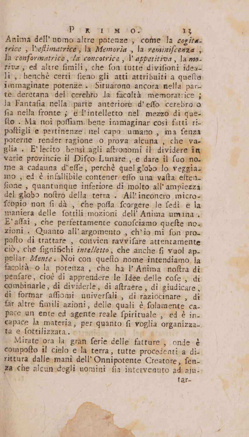 Pim trim 400. ua | Anima dell’ nomoraltre potenze; come la cosita trice , lseffimatrice) la Memoria , la veminifcenza | Ja ‘conformatricè Ja concotrice , | appetitiva, la'mo- tiva; ed altre fimili, che fon tutte divifioni idea- li, benchè certi fieno gli atti attribuiti a quefte limmaginate potenze +. Situarono ancora nella par- te. deretana del: cerebro la facoltà memoratrice ; ia Fantafia nella parte anteriore :d’effo cetebro:o fia nella fronte; @-l’intelletto nel mezzo di que- fto . Ma noi poffiam: ‘bene immaginar così fatti ri poftigli ‘e pertinenze. nel capo. umano , ima fenza poterne render ragione .0 prova» alcuna , che va- glia. E'lecito bensiagli atronomi it dividere în varie proviticie il Difco Lunare, e dare il fuo no. me a cadauna delle, perchè quelgiobo lo veggia. mo ; ed è infallibile contener.effo una vafta: eften_ fione , quanturique inferiore di molto: all’ ampiezza del :globo noftro della terra . (All’inconero micro- fcopio non fi dà , che pofia fcorgere le fedi e la maniera delle fottili.mozioni dell’ Anima umina.. E'affai., che perfettamente conofciamo quefte ino. ‘zioni. Quanto all'argomento , ch'io mi fon pro. polto di trattare , convien ravvifare attentamente ciò, che fignifichi inte/leto, che anche. fi vuol ap- pellar Mente. Noi con quefio nome intendiamo la facoltà. 0 la potenza , che ha Anima cnoftra di penfare, cioè di apprendere le Idee delle cofe, di combinarle, di dividerle, di aBraere, di giudicare, di formar affiomi univerfali., di raziocinare , di far altre fimili azioni, delle quali è folamente ca. pace un ente ed agente:reale fpirituale , ed è in capace la materia, per quanto. fi voglia organizza- fa e-fottlizzata.. &lt; dj Mirate ora la gran ferie delle fatture, onde è compofto il cielo e la terra, tutte procedenti a di- rittura dalle mani dell’ Onnipotente Creatore, fen- za che alcunodegli nomini fia intervenuto ad'aju- tar