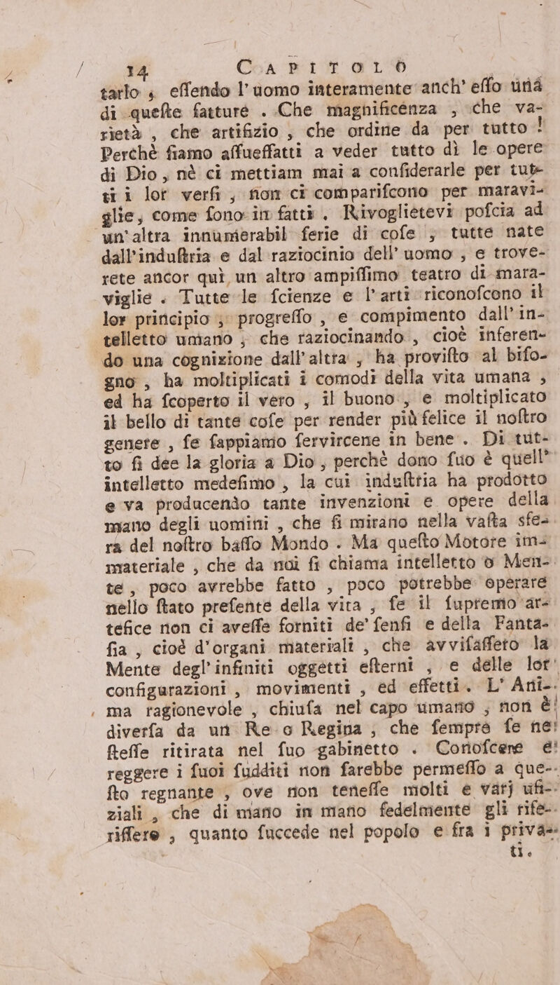 9\ tarlo 4 effendo l’uomo interamente anch’ effo una di quefte fatturé . Che magnificenza , che va- rietà , che artifizio , che ordine da per tutto! Perchè fiamo affueffatti a veder tutto dì le opere di Dio, nè ci mettiam mai a confiderarle per tut- ti i lot verfi , fiom ci comparifcono per maravi- glie, come fono: in fatti, Rivoglietevi pofcia ad un'altra innumerabil ferie di cofe ; tutte nate dall’induBria e dal raziocinio dell’uomo , e trove- rete ancor quì un altro ampiffimo teatro di mara- viglie . Tutte le fcienze e l’arti ‘riconofcono il lor principio ; progrefo , e compimento dall’ in- telletto untano ; che raziocinando , cioè inferen- do una cognizione dall’ altra, ha provifto al bifo- gno, ha moltiplicati i comodi della vita umana , ed ha fcoperto il vero , il buono, e moltiplicato il bello di tante cofe per render più felice il noftro genere , fe fappiamo fervircene in bene . Di tut- to fi dee la gloria a Dio, perchè dono fuo è quell” intelletto medefimo , la cui indulttia ha prodotto e va producendo tante invenzioni e opere della mano degli uomini , che fi mirano nella vafta sfe-. ra del noftro baffo Mondo . Ma quelto Motore im- materiale , che da moi fi chiama intelletto v Men. te, poco avrebbe fatto , poco potrebbe. operare nello ftato prefente della vita , fe il fupremovar- tefice non ci aveffe forniti de’ fenfi e della Fanta- fia, cioè d'organi materiali , che avvifaffeto la Mente degl’'infiniti oggetti efterni , e delle lor' configurazioni , movimenti , ed effetti. L' Ani. ma ragionevole , chiufa nel capo umano ; non è diverfa da un Re o Regina ; che fempra fe ne! feffe ritirata nel fuo gabinetto . Coriofcerne è! reggere i fuoi fudditi non farebbe permeflo a que-. fto regnante ; ove rion teneffe molti e vatj ufi-- ziali, che di mano in mano fedelmente gli rife-. riffere , quanto fuccede nel popolo e fra i privas Ue