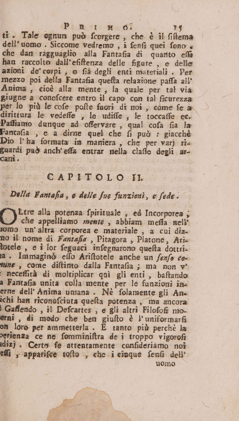 ti. Tale ognun può fcorgere, che è il filtema dell’uomo . Siccome vedremo , i fenfi quei fono è che dan ragguaglio alla Fantafia di quarito efla han raccolto dall’efiftenza delle figare , e delle azioni de'cerpi, o fià degli enti miatetiali . Per mezzo poi della Fantafia quefta relazione paffla all” Anima , cioè alla mente, la quale per tal via giugne a conofcere entro il capo con tal ficurezza per lo più le cofe pofte fuori di moi , come fe dirittura le vedeffe , le udiffe , fe toccatfe ec. Paffiamo dunque ad ‘offervare , qual cofa fia la Fantafia , e a dirme quel che {i può : giacchè Dio l’ha formata im maniera, che per varj ri menti può anch'effa entrar nella claffle degli ar Callie © } PR CAPITOLO LL s Della Fantafia, e delle fue funzioni, e fede . | “A Ltre alla potenza fpirituale , ed Incortporea ; LA che appelliamo wenté , abbiam meffla nell omo un’altra corporea e materiale , a cui dia. no il nome di Fantafia , Pitagora , Platone, Arie totele , e î lor feguaci infegnarono quefta dottri» ta, Immaginò effo Ariftotele anche un ferfo co- tune , come difltinto dalla Fantafia ; ma non v* * neceflità di moltiplicar quì gli enti, baftando a Fantafia unita colla mente per le funzioni ima erne dell’ Anitna umana . Nè folamente gli Ans ichi han riconofciuta quefta potenza ; ma ancora } Gaffendo i il Defcartes js @ gli altri Filofofi nîo- ernî , di modo che ben giulto è l'uniformarfi on loro per ammetterla . E tanto più perchè la petienza ce ne fomminiftra de i troppo vigorofi idizj . Certo fe attentamente confideriàamo noî efli , apparifce tolto , che i cinque fenfi dell uomo — da as “ le