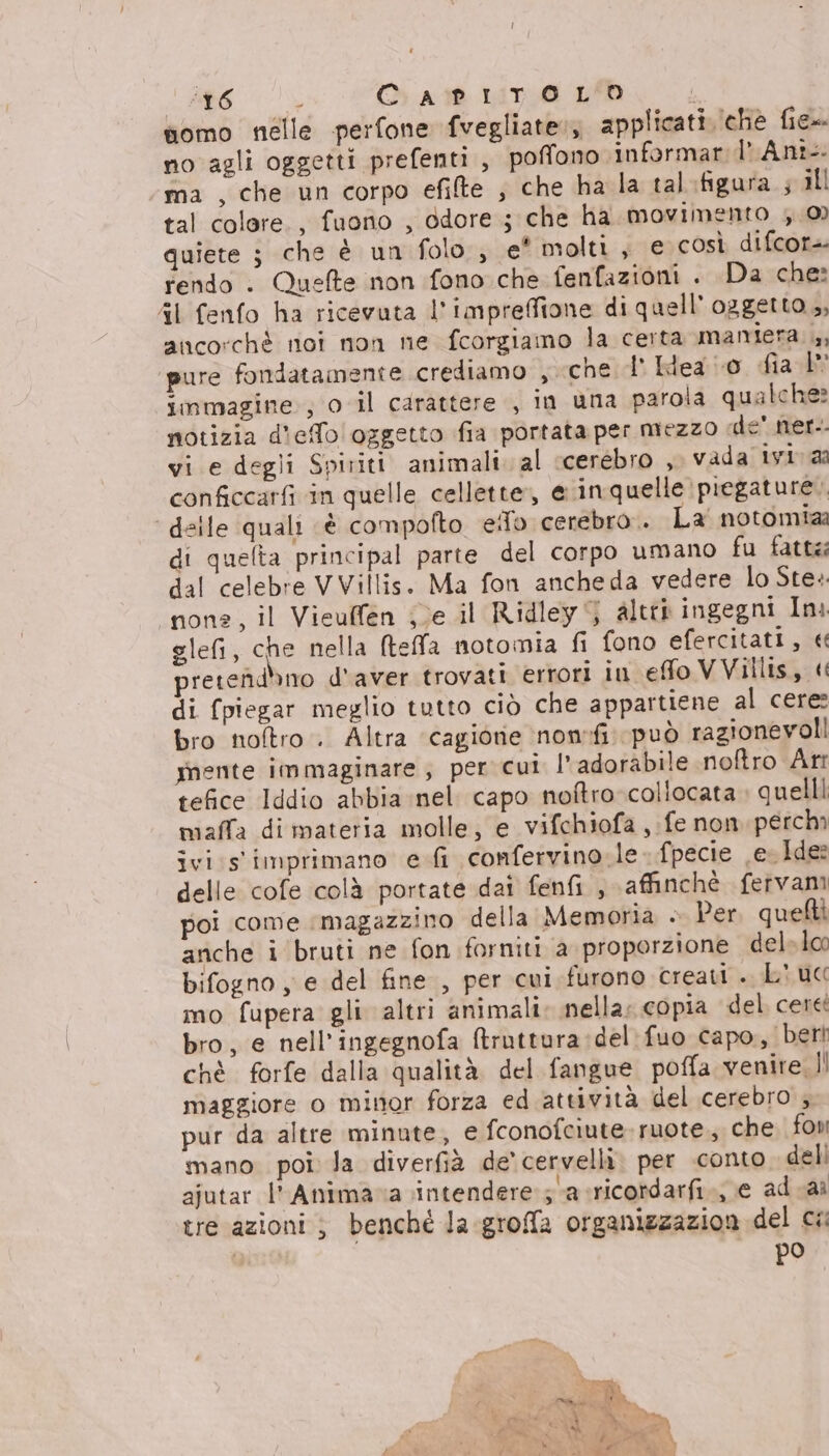 ‘16 ; O At 1A1T0 LPD somo nelle perfone fvegliate:, applicati (che fie=- no agli oggetti prefenti , poffono informar l'Ant-- ma , che un corpo efilte ; che ha la tal:figura ; ill tal colere., fuono , odore ; che ha movimento 0) quiete ; che è un folo , e* molti, e così difcor-- rendo + Quefte non fono che fenfazioni . Da che: AI fenfo ha ricevuta l'impreffione di quell'oggetto ,, ancorchè noi non ne fcorgiamo la certa mamiera. ,, pure fondatamente crediamo , che d' Hea io dia I” immagine ; o il carattere , in uma parola qualche? notizia d'effo oggetto fia portata per mezzo «de' ner. vi e degli Spiriti animali. al cerebro , vada ivi aa conficcarfi in quelle cellette, e inquelle piegature.. ‘ delle quali «è compofto eifo cerebro.. La notomiaà di quefta principal parte del corpo umano fu fatte: dal celebre VVillis. Ma fon ancheda vedere lo Ste: nona, il Vieulfen je il Ridley 5 altre ingegni In glefi, che nella Meffla notomia fi fono efercitati, « pretefidhno d'aver trovati errori in efo VVillis, « di (piegar meglio tutto ciò che appartiene al cere: bro noftro . Altra ‘cagione nonrfi può ragionevoli mente immaginare, per cui l’ adorabile noftro Arr tefice Iddio abbia nel. capo noftro collocata » quelli maffa di materia molle, e vifchiofa ,:fe non. perchi ivi s'imprimano e fi confervino: le. fpecie e. Ide? delle cofe colà portate dai fenfi , \affinché fervam poi come ‘magazzino della Memoria + Per, quefti anche i bruti ne fon forniti a proporzione del» lco bifogno , e del fine , per cui furono creati .. L' uc mo fupera gli altri animali: nella; copia del cere bro, e nell’ingegnofa ftruttura:del:fuo capo, beri chè forfe dalla qualità del fangue poffa venire.I! maggiore o minor forza ed attività del cerebro ; pur da altre minute, e fconofciute-ruote., che fon mano poi la diverfià de’ cervelli. per conto deli ajutar l'Animava intendere sa cricordarfi., e ad ai tre azioni ; benchè la groffa organizzazion del cw po