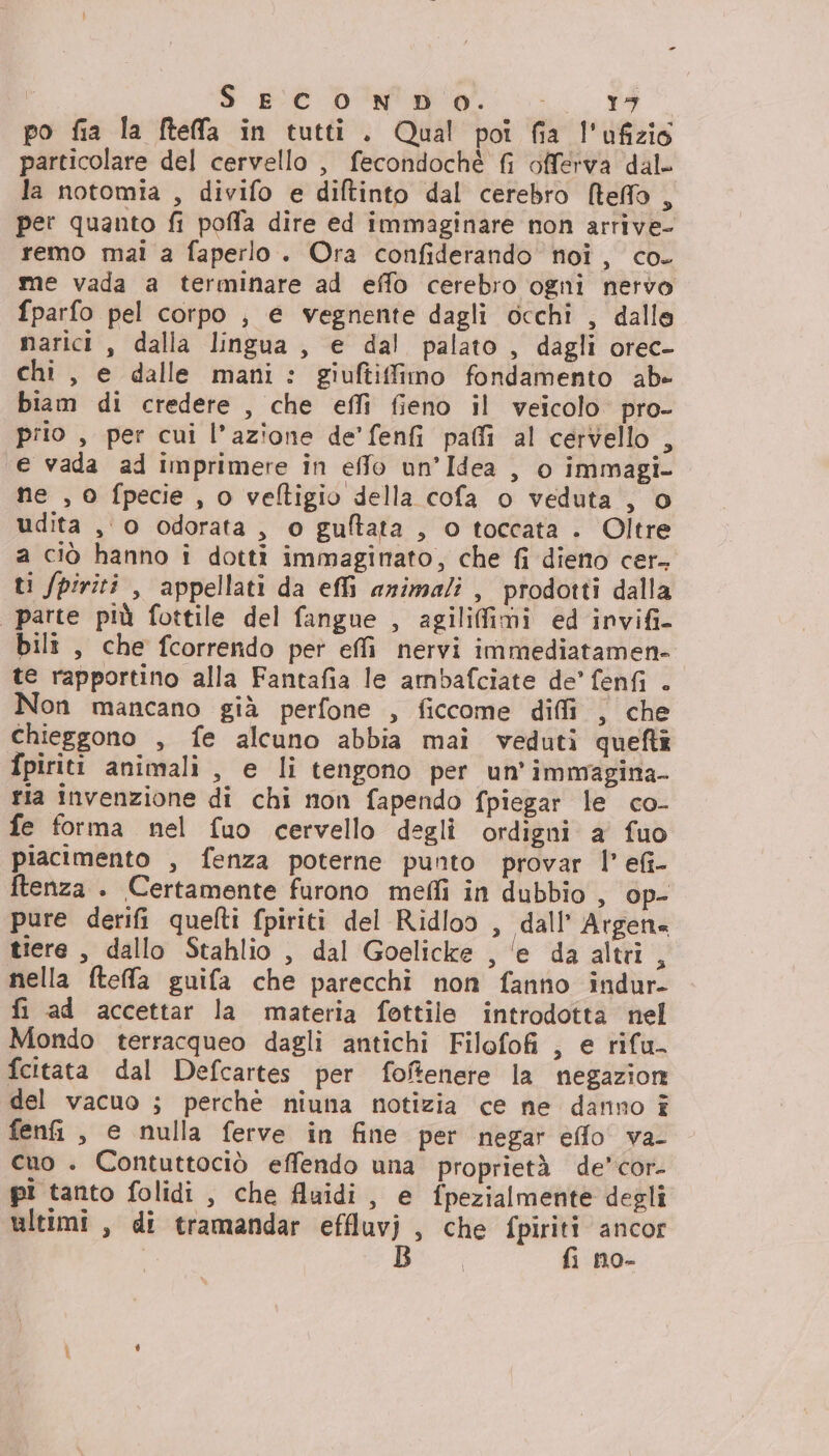 po fia la Mtelfa in tutti. Qual poi fia l'ofizio particolare del cervello , fecondochè fi offerva dal- la notomia , divifo e diftinto dal cerebro [teo , per quanto fi poffa dire ed immaginare non arrive- remo mai a faperlo. Ora confiderando noi, co. me vada a terminare ad effo cerebro ogni nervo fparfo pel corpo , e vegnente dagli occhi , dalle narici , dalla lingua, e dal palato, dagli orec- chi, e dalle mani: giuftiffimo fondamento ab» biam di credere , che effi fieno il veicolo pro- prio , per cui l’azione de'fenfi paffi al cervello , e vada ad imprimere in effo un’Idea , o immagi- ne , 0 fpecie , o veftigio della cofa o veduta , o udita ,0 odorata, o guftata , o toccata . Oltre a ciò hanno i dotti immaginato, che fi dieno cer. ti fpiriti , appellati da effi animali , prodotti dalla parte più fottile del fangue , agilifimi ed invifi- bili , che fcorrendo per effi nervi immediatamen- te rapportino alla Fantafia le ambafciate de’ fenfi . Non mancano già perfone , ficcome diffi , che chieggono , fe alcuno abbia mai veduti queftî fpiriti animali , e li tengono per un’immagina- tia invenzione di chi non fapendo fpiegar le co- fe forma nel fuo cervello deglì ordigni a fuo piacimento , fenza poterne punto provar l’ efi- ftenza . Certamente furono mefli in dubbio , op- pure derifi quelti fpiriti del Ridloo , dall’ Argen= tiere , dallo Stahlio , dal Goelicke , ‘e da altri, nella fteffa guifa che parecchi non fanno indur- fi ad accettar la materia fottile introdotta nel Mondo terracqueo dagli antichi Filofofi , e rifu- fcitata dal Defcartes per foftenere la negazion del vacuo ; perchè niuna notizia ce ne danno î fenfi , e nulla ferve in fine per negar efflo va- cuo . Contuttociò effendo una proprietà de’cor- pi tanto folidi , che fluidi, e fpezialmente degli ultimi, di tramandar effluvj , che fpiriti ancor B fi no-