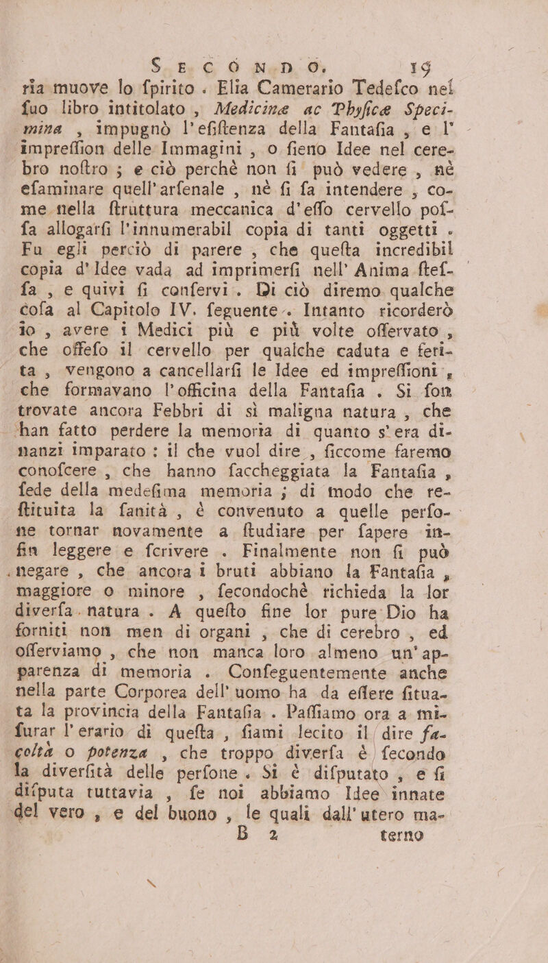 ria muove lo fpirito . Elia Camerario Tedefco nel fuo libro intitolato , Medicine ac Phbyfice Speci- impreffion delle Immagini , o fieno Idee nel cere- bro noftro ; e ciò perchè non fi' può vedere , né efaminare quell’arfenale , nè fi fa intendere , co- me mella ftruttura meccanica. d'effo cervello pof- fa allogarfi l'innumerabil copia di tanti oggetti . Fu egli perciò di parere , che quefta incredibil copia d'Idee vada ad imprimerfi nell’ Anima ftef- fa , e quivi fi confervi. Di ciò diremo qualche cofa al Capitolo IV. feguente.. Intanto ricorderò 10 , avere i Medici più e più volte offervato, che offefo il cervello per qualche caduta e feri- ta, vengono a cancellarfi le Idee ed impreffioni., è trovate ancora Febbri di sì maligna natura, che nanzi Imparato : il che vuol dire , ficcome faremo conofcere , che hanno faccheggiata la Fantafia , fede della medefima memoria ; di modo che re- ftituita la fanità, è convenuto a quelle perfo-. ne tornar novamente a ftudiare per fapere in- fin leggere e fcrivere . Finalmente non fi può megare , che ancora 1 bruti abbiano la Fantafia , maggiore o minore , fecondochè. richieda la dor diverfa. natura . A quefto fine lor pure Dio ha forniti non men di organi , che di cerebro , ed offerviamo , che non manca loro. almeno un'ap- parenza di memoria . Confeguentemente anche nella parte Corporea dell’uomo ha da eflere fitua- ta la provincia della Fantafia.. Paffiamo ora a mi- furar l’erario di queta , fiami lecito il/dire fa- coltà o potenza , che troppo diverfa è fecondo la diverfità delle perfone . Si è difputato ; e fi difputa tuttavia , fe noi abbiamo Idee innate 2 terno