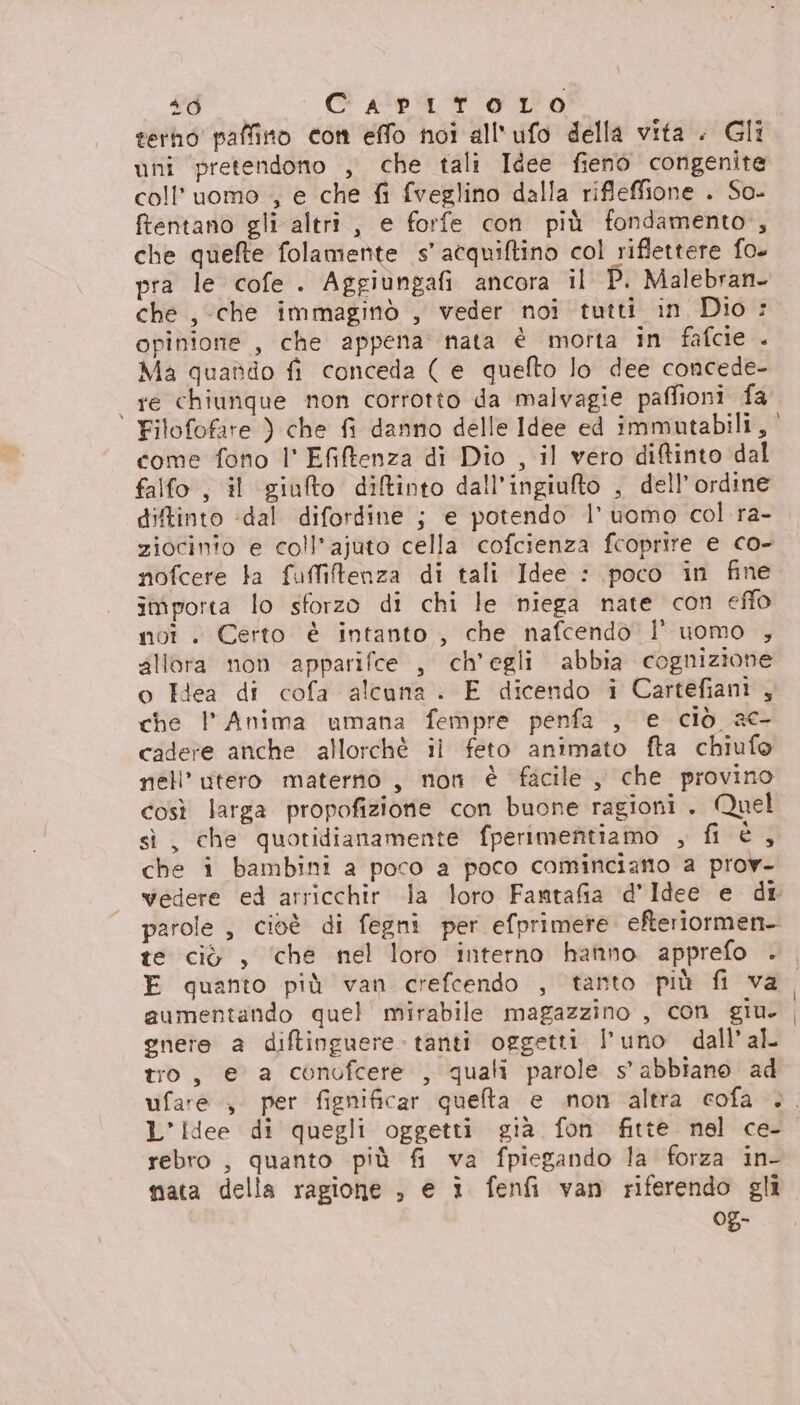 terho paffino con effo noi all'ufo della vita . Gli uni pretendono , che tali Idee fieno congenite coll’uomo , e che fi fveglino dalla rifleffione . So- ftentano gli altri, e forfe con più fondamento, che quefte folamente s’acquiftino col riflettere fo. pra le cofe . Aggiungafi ancora il P. Malebran. che , che immaginò , veder noi tutti in Dio : opinione , che appena nata è morta in fafcie . Ma quaddo fi conceda ( e quefto lo dee concede- re chiunque non corrotto da malvagie paffioni fa come fono l' Efiftenza di Dio , il vero diftinto dal falfo , il giufto diftinto dall'ingiuto , dell’ordine diftinto «dal difordine ; e potendo l’ uomo col ra- ziocinio e coll’ajuto cella cofcienza fcoprire e co- nofcere ta fuffitenza di tali Idee : poco in fine importa lo sforzo di chi le niega nate con effo noi . Certo è intanto , che nafcendo |’ uomo , 4lIera non apparifce , ch'egli abbia cognizione o Hea di cofa alcuna. E dicendo i Cartefiani , che | Anima umana fempre penfa , e ciò 20 cadere anche allorchè il feto animato fta chiufo nell’ utero materno , noti è facile, che provino così larga propofizione con buone ragioni . Quel sì, che quotidianamente fperimentiamo , fi è1 che i bambini a poco a poco cominciano a prov- te ciò , ‘che nel loro interno hafino apprefo . E quanto più van crefcendo , tanto più fi va aumentando quel mirabile magazzino , con giu. gnete a diftinguere tanti oggetti l’uno dall’al tro, e a conofcere , quali parole s' abbiano ad L’idee di quegli oggetti gia fon fitte nel ce- rebro , quanto più fi va fpiegando la forza in- nata della ragione , e ì fenfi van riferendo gli Og-