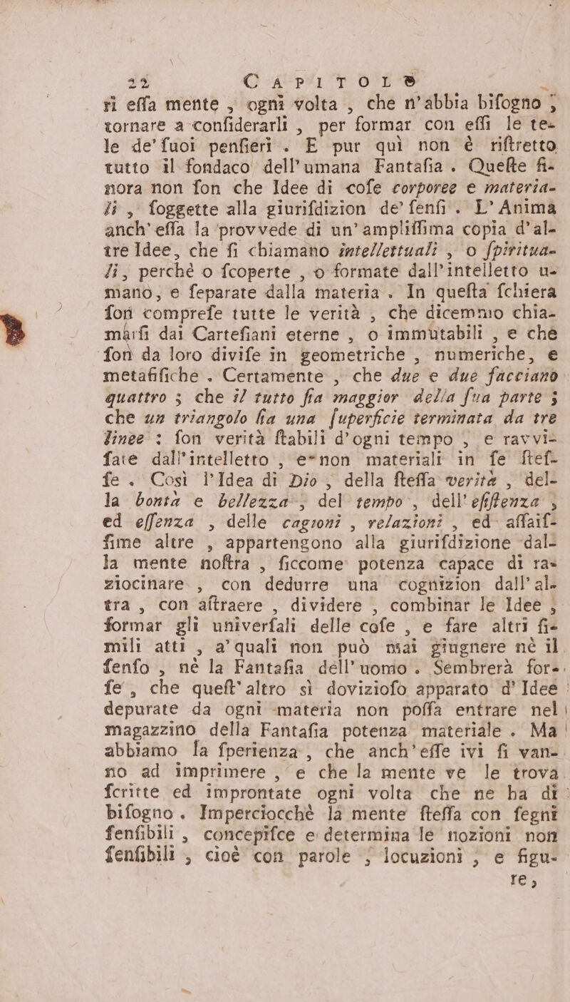 sé C AUpUI 0% È ri effa mente , ogni volta , che n’abbia bifogno ; tornare a confiderarli , per formar con effi le te- le de'fuoi penfieri.. E pur quì non è riftretto tutto il fondaco dell’umana Fantafia. Quefte fi- mora non fon che Idee di cofe corporee € materia- li, foggette alla giurifdizion de’ fenfi. L’ Anima anch’ effa la ‘provvede di un’ ampliffima copia d’al- tre Idee, che fi chiamano imte/lettuali , o fpiritua= di, perché o fcoperte , 0 formate dall’intelletto u- mano, e feparate dalla materia . In quefta fchiera fori comprefe tutte le verità , che dicemmo chia- marti dai Cartefiani eterne, o immutabili , e che fon da loro divife in geometriche , numeriche, e metafifiche . Certamente , che due e due faccianò quattro 3 che i/ tutto fia maggior delia fua parte j che 2% triangolo fia una fuperficie terminata da tre Tinee : fon verità ftabili d’ogni tempo , e ravvi- fate dall’intelletto , e*non materiali in fe ftef- fe . Così I’Idea di Dio , della fteffa verita , del la bonta e bellezza; del tempo, dell'efifenza , ed effenza , delle cagioni , relazioni , ed affaif- fime altre , appartengono alla giurifdizione -dal- la mente noftra , ficcome potenza ‘capace di ra» ziocinare., con dedurre una cognizion dall’ al. formar gli univerfali delle cofe , e fare altri fi- depurate da ogni materia non poffa entrare nel magazzino della Fantafia potenza materiale . Ma abbiamo fa fperienza, che anch’effe ivi fi van- no ad imprimere , e che la mente ve le trova bifogno . Imperciocchè la mente fteffa con fegni fenfibili , concepifce e determina le nozioni non fenfibili ; cioè con parole ; locuzioni } e figu- re;