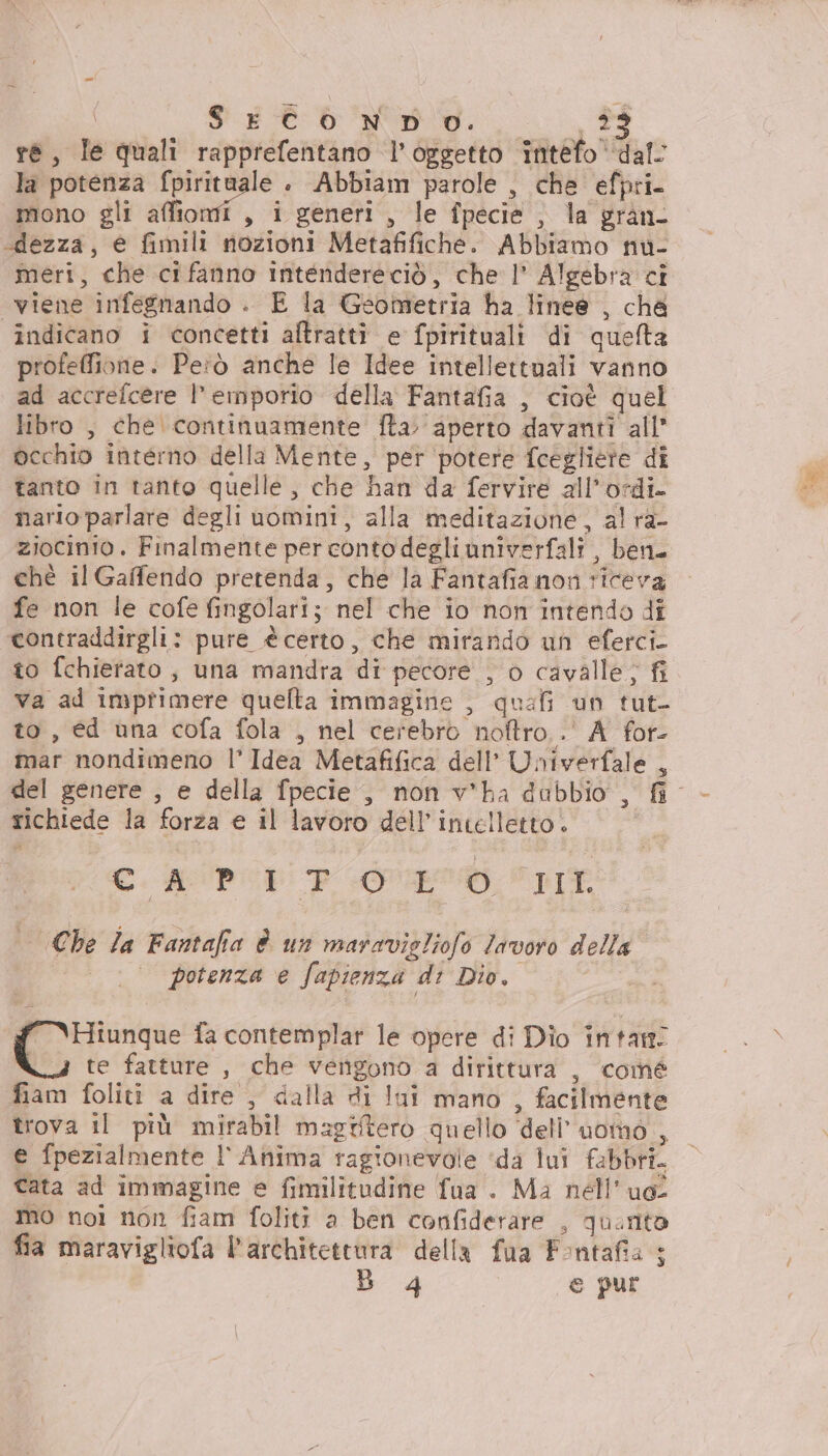 , le quali rapprefentano l'oggetto intefo ‘dal: la potenza ig : Abbiam parole , che efpri- mono gli affi , Pgénetit ie îpecie , la gran- «dezza, e fimili nozioni Metafifiche. Abbiamo nu- meri, che cifanno intendereciò, che l’ e cI viene infegnando . E la Geondettia ha linee , cha indicano i concetti altratti e fpirituali di quefta profeffione. Peiò anche le Idee intellettuali vanno ad accrefcere l’emporio della Fantafia , cioè quel libro , che continuamente fta aperto davanti all occhio interno della Mente, per potere fcegliete dî tanto in tanto quelle ;, che han da fervire all’ordi nario parlare degli uomini, alla meditazione, al ra- ziocinio. Finalmente per conto degli univerfali , ben. chè il Gaffendo pretenda, che la Fantafia non riceva fe non le cofe fingolari; nel che io non intendo dî contraddirgli: pure ècerto, che mirando un eferci- to fchierato, una mandra di pecore , o cavalle; fi va ad imprimere quelta immagine , quali un tut- to, éd una cofa fola , nel cerebro noftro..' A for- inar nondimeno l’ Idea Metafifica dell’ Univerfale , del genere , e della fpecie , non v*ha dabbio , fi richiede la forza e il lavoro dell'intelletto. CAPRE PIT | Che Ja Fantafia è un maravigliofo Javoro della potenza e fapienza di Dio, Clima fa contemplar le opere di Dio întan: te fatture , che vengono a dirittura , comé fiam foliti a dire , dalla di Ini mano , facilmente trova il più mirabil magtitero quello ‘dell’uomo ; e fpezialmente l'Anima ragionevole ‘da lui fabbri. cata ad immagine e fimilitudine fua . Ma nell’ue mo noi non fiam foliti a ben confiderare , quinto fia maravigliofa l'architettura della fua Fontafia + B 4 e pur