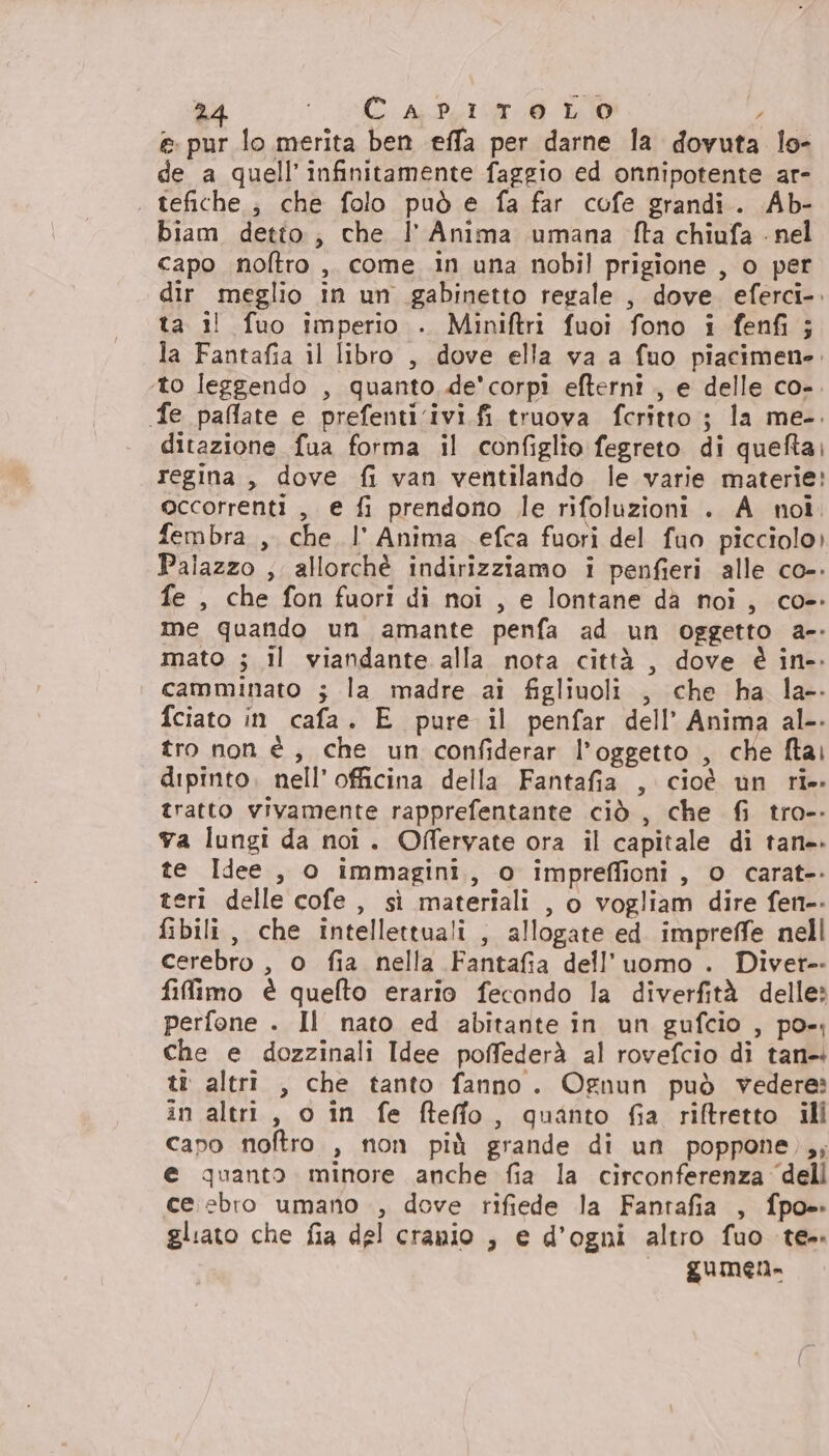 e. pur lo merita ben effa per darne la dovuta lo- de a quell’ infinitamente faggio ed onnipotente ar- tefiche ; che folo può e fa far cofe grandi. Ab- biam detto; che l'Anima umana fta chiufa - nel capo noftro ,. come in una nobil prigione , o per dir meglio in un gabinetto regale , dove. eferci-. ta il fuo imperio . Miniftri fuoi fono i fenfi ; la Fantafia il libro , dove ella va a fuo piacimene. ‘to leggendo , quanto de'corpî efterni , e delle co-. fe paflate e prefenti.ivi.fi truova fcritto ; la me-. ditazione fua forma il configlio fegreto di quefta; regina, dove fi van ventilando le varie materie! occorrenti , e fi prendono le rifoluzioni . A noi. fembra , che l' Anima efca fuori del fuo picciolo) Palazzo ; allorchè indirizziamo i penfieri alle co-. fe , che fon fuori di noi , e lontane da noi, co- me quando un amante penfa ad un oggetto a-- mato ; il viandante alla nota città , dove è in-. camminato ; la madre ai figliuoli , che ha la-. fciato in cafa. E pure il penfar dell’ Anima al. tro non è, che un confiderar l’oggetto , che ftai dipinto. nell’officina della Fantafia , cioè un rie tratto vivamente rapprefentante ciò , che fi tro-- va lungi da noi. Offervate ora il capitale di tane. te Idee , o immagini, o impreffioni, o carat-. teri delle cofe, sì materiali , o vogliam dire fen-- fibili, che intellettuali ; allogate ed. impreffe nell cerebro , o fia nella Fantafia dell’uomo . Diver-- filfimo è quefto erario fecondo la diverfità delle» perfone . Il nato ed abitante in un gufcio , po-; che e dozzinali Idee poffederà al rovefcio di tan- tt altri , che tanto fanno. Ognun può vedere: in altri, o in fe fteffo, quanto fia riftretto ill capo noftro , non più grande di un poppone),; e quanto minore anche fia la circonferenza ‘dell ce.ebro umano , dove rifiede la Fanrafia , fpo= gliato che fia del cranio , e d’ogni altro fuo te». gUmMen-