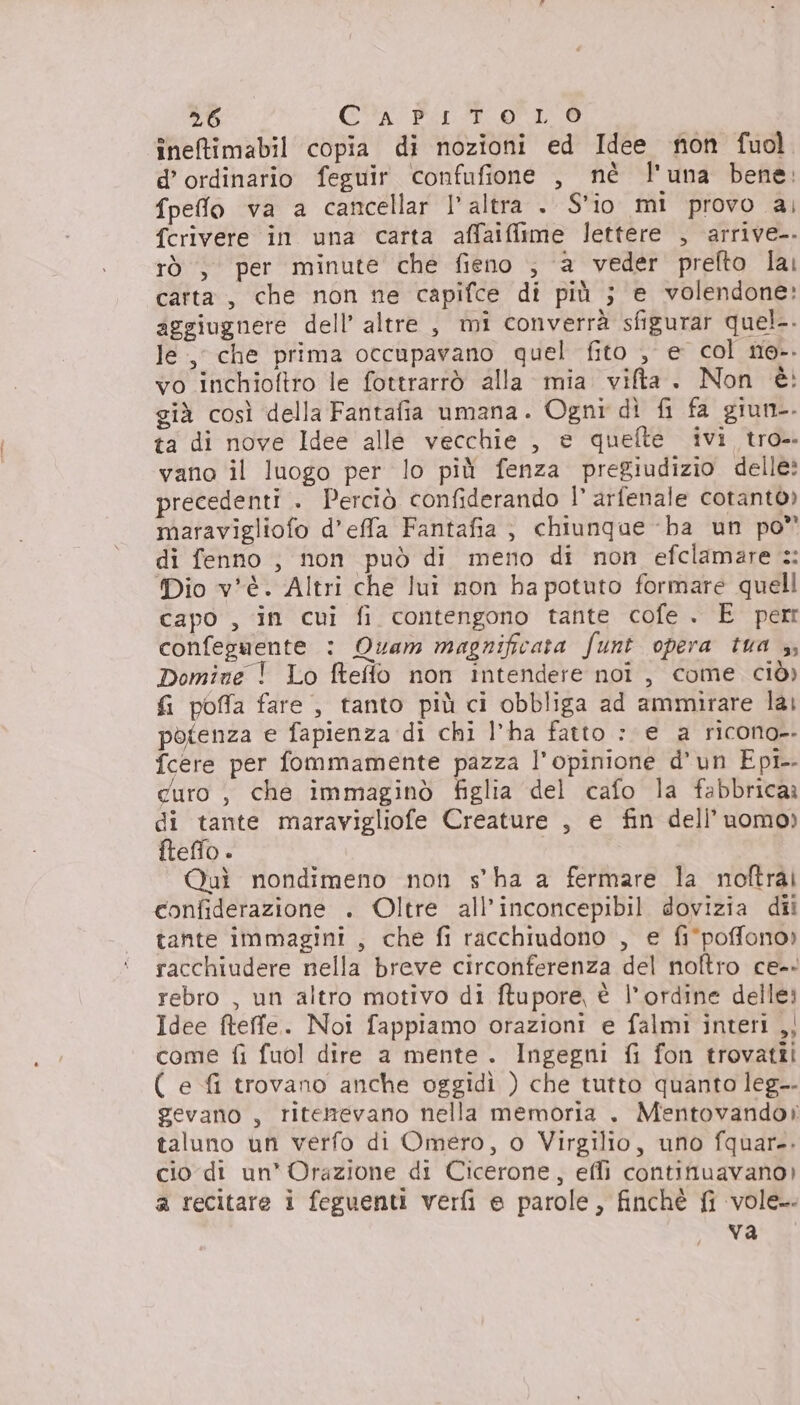 ineftimabil copia di nozioni ed Idee non fuol. d’ ordinario feguir confufione , nè l'una bene: fpeffo va a cancellar l'altra . S'io mi provo ai fcrivere in una carta affaiflime lettere , arrive-. rò , per minute che fieno , a veder prefto lai carta, che non ne capifce di più ; e volendone: aggiugnere dell’ altre , mi converrà sfigurar quel-. le, che prima occupavano quel fito , e col ne-. vo inchioftro le fottrarrò alla mia vita. Non è: già così della Fantafia umana. Ogni dì fi fa giun-. ta di nove Idee alle vecchie , e quefte ivi tro-. vano il luogo per lo più fenza pregiudizio delle: precedenti . Perciò confiderando I° arfenale cotantò» maravigliofo d’effa Fantafia ; chiunque -ba un po” di fenno , non può di meno di non efclamare :: Dio v*è. Altri che lui non ha potuto formare quell capo , in cui fi contengono tante cofe . E perr confeguente : Quam magnificata funt opera tua 3, Domine ! Lo ftefflo non intendere noi, come ciò) fi poffa fare , tanto più ci obbliga ad ammirare lai potenza e fapienza di chi l’ha fatto : e a ricono. fcere per fommamente pazza l'opinione d'un Epi curo , che immaginò figlia del cafo la fabbrica di tante maravigliofe Creature , e fin dell’uomo) fteffo . Quì nondimeno non s'ha a fermare la noftrai confiderazione . Oltre all’inconcepibil dovizia dii tante immagini , che fi racchiudono , e fi°poffono» racchiudere nella breve circonferenza del noftro ce-- rebro , un altro motivo di ftupore, è l'ordine delle: Idee fteffe. Noi fappiamo orazioni e falmi interi ,; come fi fuol dire a mente . Ingegni {i fon trovattîi ( e fi trovano anche oggidì ) che tutto quanto leg-- gevano , ritenevano nella memoria . Mentovando» taluno un verfo di Omero, o Virgilio, uno fquar-. cio di un' Orazione di Cicerone, effi continuavano) a recitare i feguenti verfi e parole, finchè {i vole. va