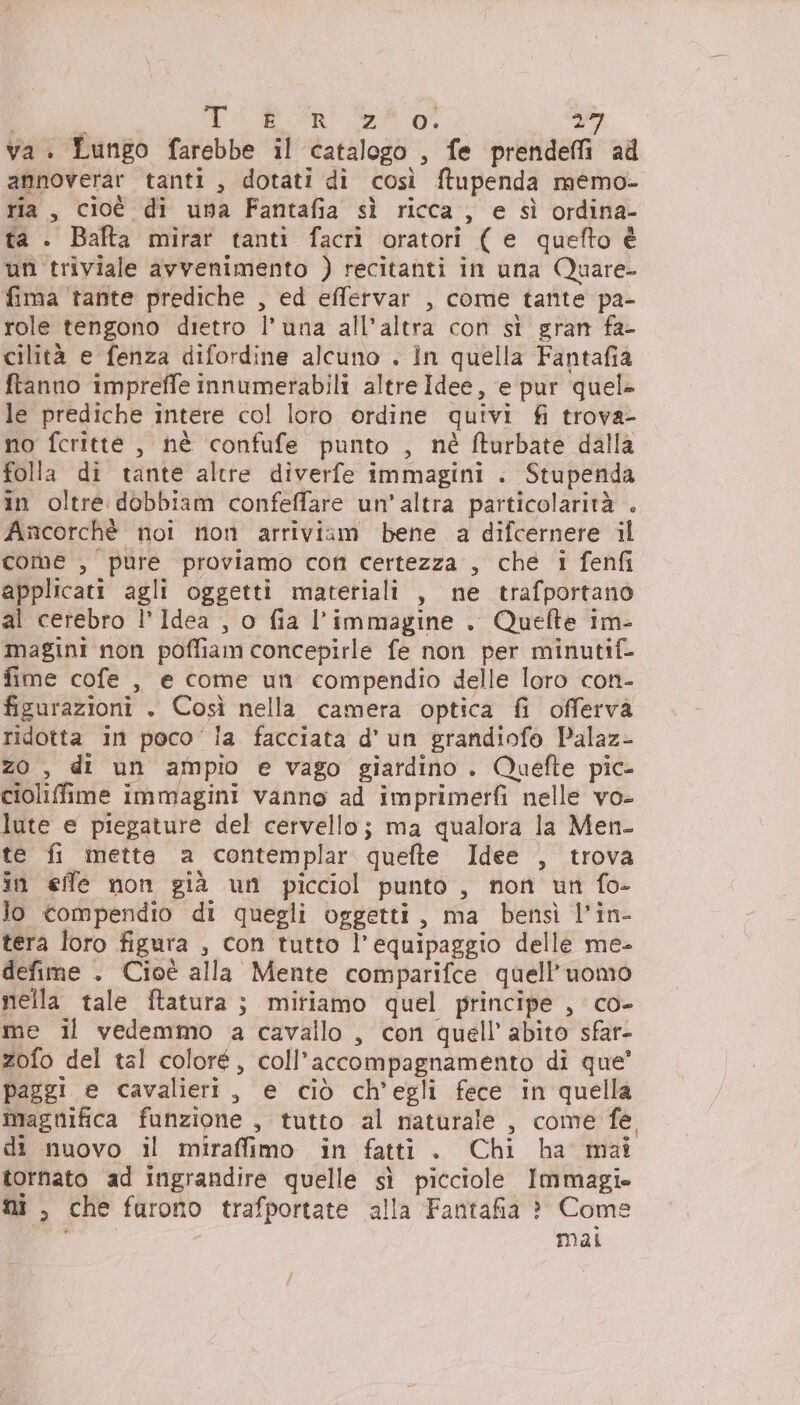 si TA Ri eg Pat; va. Lungo farebbe il catalogo , fe prendeffi ad annoverar tanti, dotati di così ftupenda memo- ria, cioé di una Fantafia sì ricca, e sì ordina- ta . Bafta mirar tanti facrì oratori ( e quefto è un triviale avvenimento ) recitanti in una Quare- fima tante prediche , ed effervar , come tante pa- role tengono dietro l'una all’altra con si gran fa- cilità e fenza difordine alcuno . In quella Fantafia ftanno impreffe innumerabili altre Idee, e pur quel» le prediche intere col loro ordine quivi fi trova- no fcritte , nè confufe punto , nè fturbate dalla folla di tante altre diverfe immagini . Stupenda in oltre dobbiam confeffare un’altra particolarità . Ancorchè noi non arriviam bene a difcernere il come , pure proviamo con certezza , che i fenfi applicati agli oggetti materiali , ne trafportano al cerebro l’Idea , o fia l’immagine . Quefte im- magini non poffiam concepirle fe non per minutif- fime cofe , e come un compendio delle loro con- figurazioni . Così nella camera optica fi offerva ridotta in poco’ la facciata d’ un grandiofo Palaz- z0 , di un ampio e vago giardino. Quefte pic- cioliffime immagini vanno ad imprimerfi nelle vo- lute e piegature del cervello; ma qualora la Men- te fi mette a contemplar quefte Idee , trova in effe non già un picciol punto , non un fo- lo compendio di quegli oggetti, ma bensì l’in- tera loro figura , con tutto l'equipaggio delle me- defime . Cioè alla Mente comparifce quell'uomo nella tale ftatura ; miriamo quel principe , co- me il vedemmo a cavallo , con quell’ abito sfar- zofo del tal coloré, coll’accompagnamento di que’ paggi e cavalieri, e ciò ch'egli fece in quella magnifica funzione , tutto al naturale , come fe di nuovo il miraffimo in fatti. Chi ha mai tornato ad ingrandire quelle sì picciole Immagi» ni , che furono trafportate alla Fantafia ? Come mai